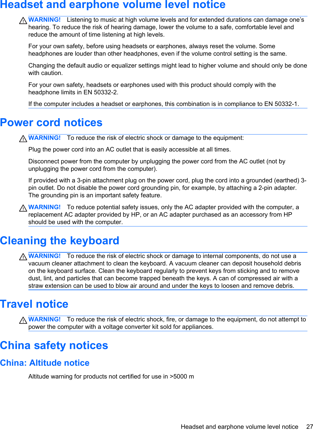 Headset and earphone volume level noticeWARNING! Listening to music at high volume levels and for extended durations can damage one’shearing. To reduce the risk of hearing damage, lower the volume to a safe, comfortable level andreduce the amount of time listening at high levels.For your own safety, before using headsets or earphones, always reset the volume. Someheadphones are louder than other headphones, even if the volume control setting is the same.Changing the default audio or equalizer settings might lead to higher volume and should only be donewith caution.For your own safety, headsets or earphones used with this product should comply with theheadphone limits in EN 50332-2.If the computer includes a headset or earphones, this combination is in compliance to EN 50332-1.Power cord noticesWARNING! To reduce the risk of electric shock or damage to the equipment:Plug the power cord into an AC outlet that is easily accessible at all times.Disconnect power from the computer by unplugging the power cord from the AC outlet (not byunplugging the power cord from the computer).If provided with a 3-pin attachment plug on the power cord, plug the cord into a grounded (earthed) 3-pin outlet. Do not disable the power cord grounding pin, for example, by attaching a 2-pin adapter.The grounding pin is an important safety feature.WARNING! To reduce potential safety issues, only the AC adapter provided with the computer, areplacement AC adapter provided by HP, or an AC adapter purchased as an accessory from HPshould be used with the computer.Cleaning the keyboardWARNING! To reduce the risk of electric shock or damage to internal components, do not use avacuum cleaner attachment to clean the keyboard. A vacuum cleaner can deposit household debrison the keyboard surface. Clean the keyboard regularly to prevent keys from sticking and to removedust, lint, and particles that can become trapped beneath the keys. A can of compressed air with astraw extension can be used to blow air around and under the keys to loosen and remove debris.Travel noticeWARNING! To reduce the risk of electric shock, fire, or damage to the equipment, do not attempt topower the computer with a voltage converter kit sold for appliances.China safety noticesChina: Altitude noticeAltitude warning for products not certified for use in &gt;5000 mHeadset and earphone volume level notice 27