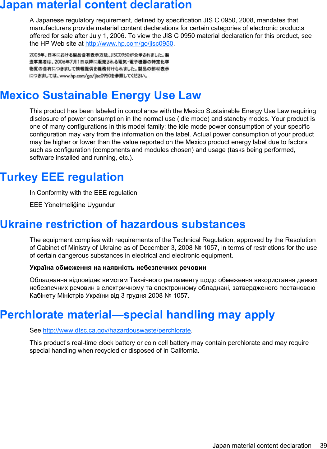 Japan material content declarationA Japanese regulatory requirement, defined by specification JIS C 0950, 2008, mandates thatmanufacturers provide material content declarations for certain categories of electronic productsoffered for sale after July 1, 2006. To view the JIS C 0950 material declaration for this product, seethe HP Web site at http://www.hp.com/go/jisc0950.Mexico Sustainable Energy Use LawThis product has been labeled in compliance with the Mexico Sustainable Energy Use Law requiringdisclosure of power consumption in the normal use (idle mode) and standby modes. Your product isone of many configurations in this model family; the idle mode power consumption of your specificconfiguration may vary from the information on the label. Actual power consumption of your productmay be higher or lower than the value reported on the Mexico product energy label due to factorssuch as configuration (components and modules chosen) and usage (tasks being performed,software installed and running, etc.).Turkey EEE regulationIn Conformity with the EEE regulationEEE Yönetmeliğine UygundurUkraine restriction of hazardous substancesThe equipment complies with requirements of the Technical Regulation, approved by the Resolutionof Cabinet of Ministry of Ukraine as of December 3, 2008 № 1057, in terms of restrictions for the useof certain dangerous substances in electrical and electronic equipment.Україна обмеження на наявність небезпечних речовинОбладнання відповідає вимогам Технічного регламенту щодо обмеження використання деякихнебезпечних речовин в електричному та електронному обладнані, затвердженого постановоюКабінету Міністрів України від 3 грудня 2008 № 1057.Perchlorate material—special handling may applySee http://www.dtsc.ca.gov/hazardouswaste/perchlorate.This product’s real-time clock battery or coin cell battery may contain perchlorate and may requirespecial handling when recycled or disposed of in California. Japan material content declaration 39