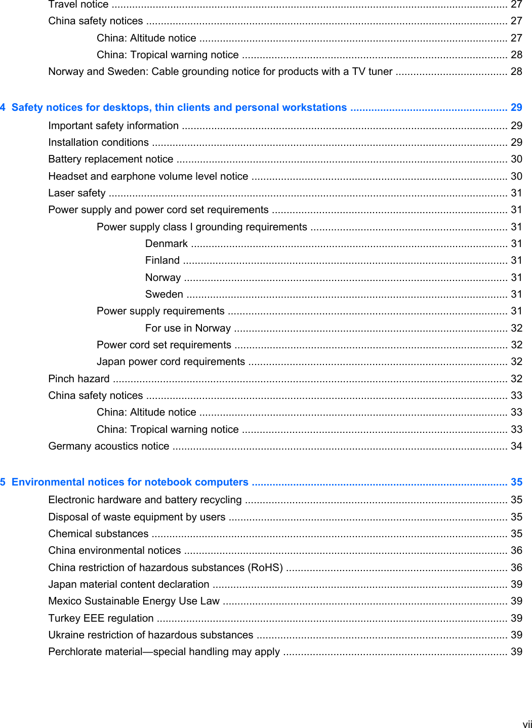 Travel notice ....................................................................................................................................... 27China safety notices ........................................................................................................................... 27China: Altitude notice ......................................................................................................... 27China: Tropical warning notice .......................................................................................... 28Norway and Sweden: Cable grounding notice for products with a TV tuner ...................................... 284  Safety notices for desktops, thin clients and personal workstations ..................................................... 29Important safety information ............................................................................................................... 29Installation conditions ......................................................................................................................... 29Battery replacement notice ................................................................................................................. 30Headset and earphone volume level notice ....................................................................................... 30Laser safety ........................................................................................................................................ 31Power supply and power cord set requirements ................................................................................ 31Power supply class I grounding requirements ................................................................... 31Denmark ............................................................................................................ 31Finland .............................................................................................................. 31Norway .............................................................................................................. 31Sweden ............................................................................................................. 31Power supply requirements ............................................................................................... 31For use in Norway ............................................................................................. 32Power cord set requirements ............................................................................................. 32Japan power cord requirements ........................................................................................ 32Pinch hazard ...................................................................................................................................... 32China safety notices ........................................................................................................................... 33China: Altitude notice ......................................................................................................... 33China: Tropical warning notice .......................................................................................... 33Germany acoustics notice .................................................................................................................. 345  Environmental notices for notebook computers ....................................................................................... 35Electronic hardware and battery recycling ......................................................................................... 35Disposal of waste equipment by users ............................................................................................... 35Chemical substances ......................................................................................................................... 35China environmental notices .............................................................................................................. 36China restriction of hazardous substances (RoHS) ........................................................................... 36Japan material content declaration .................................................................................................... 39Mexico Sustainable Energy Use Law ................................................................................................. 39Turkey EEE regulation ....................................................................................................................... 39Ukraine restriction of hazardous substances ..................................................................................... 39Perchlorate material—special handling may apply ............................................................................ 39vii