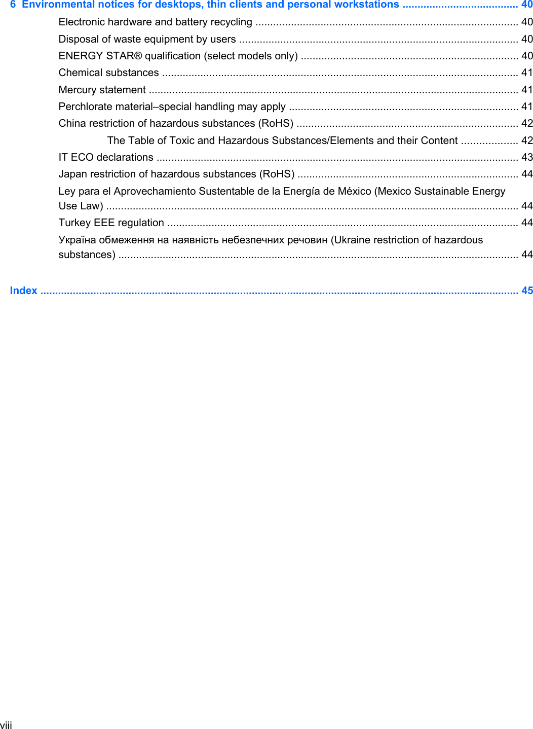6  Environmental notices for desktops, thin clients and personal workstations ....................................... 40Electronic hardware and battery recycling ......................................................................................... 40Disposal of waste equipment by users ............................................................................................... 40ENERGY STAR® qualification (select models only) .......................................................................... 40Chemical substances ......................................................................................................................... 41Mercury statement .............................................................................................................................. 41Perchlorate material–special handling may apply .............................................................................. 41China restriction of hazardous substances (RoHS) ........................................................................... 42The Table of Toxic and Hazardous Substances/Elements and their Content ................... 42IT ECO declarations ........................................................................................................................... 43Japan restriction of hazardous substances (RoHS) ........................................................................... 44Ley para el Aprovechamiento Sustentable de la Energía de México (Mexico Sustainable EnergyUse Law) ............................................................................................................................................ 44Turkey EEE regulation ....................................................................................................................... 44Україна обмеження на наявність небезпечних речовин (Ukraine restriction of hazardoussubstances) ........................................................................................................................................ 44Index ................................................................................................................................................................... 45viii