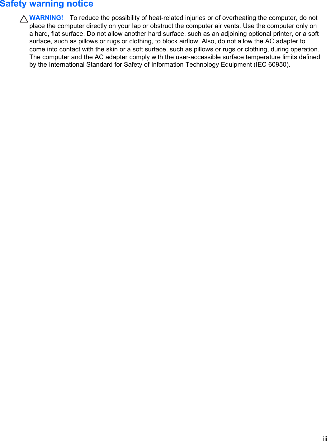 Safety warning noticeWARNING! To reduce the possibility of heat-related injuries or of overheating the computer, do notplace the computer directly on your lap or obstruct the computer air vents. Use the computer only ona hard, flat surface. Do not allow another hard surface, such as an adjoining optional printer, or a softsurface, such as pillows or rugs or clothing, to block airflow. Also, do not allow the AC adapter tocome into contact with the skin or a soft surface, such as pillows or rugs or clothing, during operation.The computer and the AC adapter comply with the user-accessible surface temperature limits definedby the International Standard for Safety of Information Technology Equipment (IEC 60950).iii