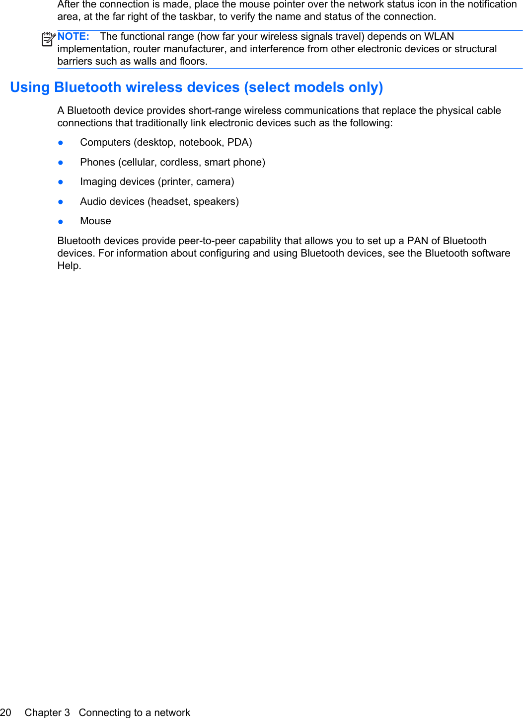 After the connection is made, place the mouse pointer over the network status icon in the notificationarea, at the far right of the taskbar, to verify the name and status of the connection.NOTE: The functional range (how far your wireless signals travel) depends on WLANimplementation, router manufacturer, and interference from other electronic devices or structuralbarriers such as walls and floors.Using Bluetooth wireless devices (select models only)A Bluetooth device provides short-range wireless communications that replace the physical cableconnections that traditionally link electronic devices such as the following:●Computers (desktop, notebook, PDA)●Phones (cellular, cordless, smart phone)●Imaging devices (printer, camera)●Audio devices (headset, speakers)●MouseBluetooth devices provide peer-to-peer capability that allows you to set up a PAN of Bluetoothdevices. For information about configuring and using Bluetooth devices, see the Bluetooth softwareHelp.20 Chapter 3   Connecting to a network