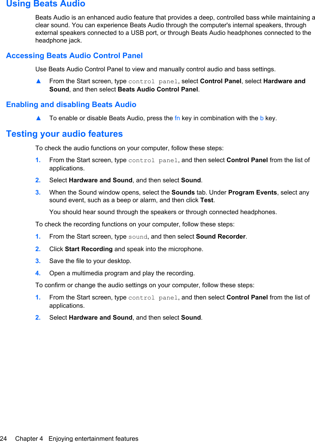 Using Beats AudioBeats Audio is an enhanced audio feature that provides a deep, controlled bass while maintaining aclear sound. You can experience Beats Audio through the computer&apos;s internal speakers, throughexternal speakers connected to a USB port, or through Beats Audio headphones connected to theheadphone jack.Accessing Beats Audio Control PanelUse Beats Audio Control Panel to view and manually control audio and bass settings.▲From the Start screen, type control panel, select Control Panel, select Hardware andSound, and then select Beats Audio Control Panel.Enabling and disabling Beats Audio▲To enable or disable Beats Audio, press the fn key in combination with the b key.Testing your audio featuresTo check the audio functions on your computer, follow these steps:1. From the Start screen, type control panel, and then select Control Panel from the list ofapplications.2. Select Hardware and Sound, and then select Sound.3. When the Sound window opens, select the Sounds tab. Under Program Events, select anysound event, such as a beep or alarm, and then click Test.You should hear sound through the speakers or through connected headphones.To check the recording functions on your computer, follow these steps:1. From the Start screen, type sound, and then select Sound Recorder.2. Click Start Recording and speak into the microphone.3. Save the file to your desktop.4. Open a multimedia program and play the recording.To confirm or change the audio settings on your computer, follow these steps:1. From the Start screen, type control panel, and then select Control Panel from the list ofapplications.2. Select Hardware and Sound, and then select Sound.24 Chapter 4   Enjoying entertainment features