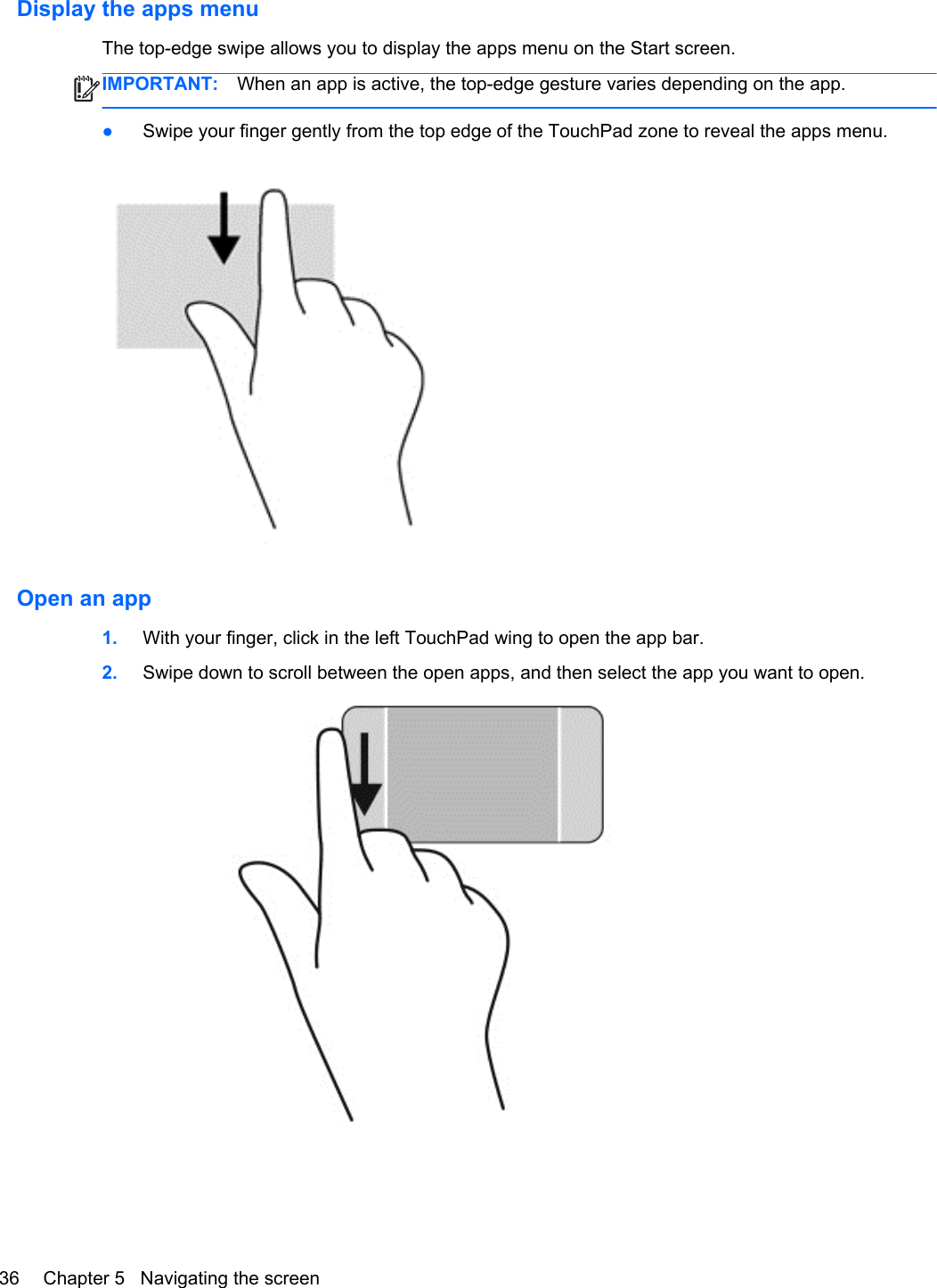 Display the apps menuThe top-edge swipe allows you to display the apps menu on the Start screen.IMPORTANT: When an app is active, the top-edge gesture varies depending on the app.●Swipe your finger gently from the top edge of the TouchPad zone to reveal the apps menu.Open an app1. With your finger, click in the left TouchPad wing to open the app bar.2. Swipe down to scroll between the open apps, and then select the app you want to open.36 Chapter 5   Navigating the screen