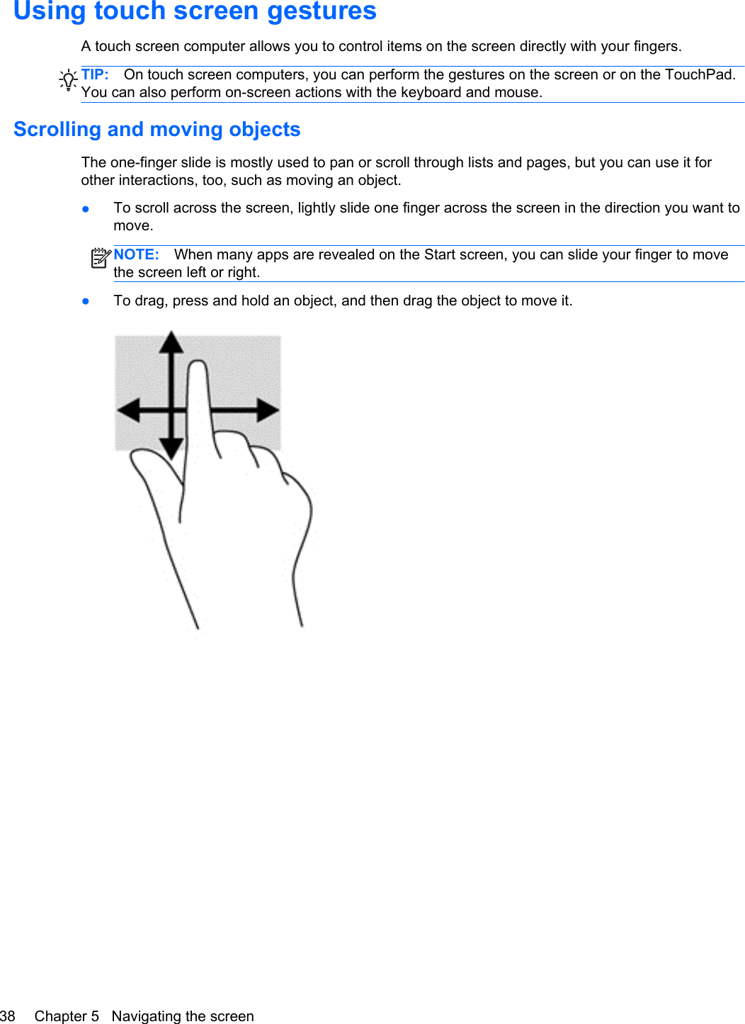 Using touch screen gesturesA touch screen computer allows you to control items on the screen directly with your fingers.TIP: On touch screen computers, you can perform the gestures on the screen or on the TouchPad.You can also perform on-screen actions with the keyboard and mouse.Scrolling and moving objectsThe one-finger slide is mostly used to pan or scroll through lists and pages, but you can use it forother interactions, too, such as moving an object.●To scroll across the screen, lightly slide one finger across the screen in the direction you want tomove.NOTE: When many apps are revealed on the Start screen, you can slide your finger to movethe screen left or right.●To drag, press and hold an object, and then drag the object to move it.38 Chapter 5   Navigating the screen