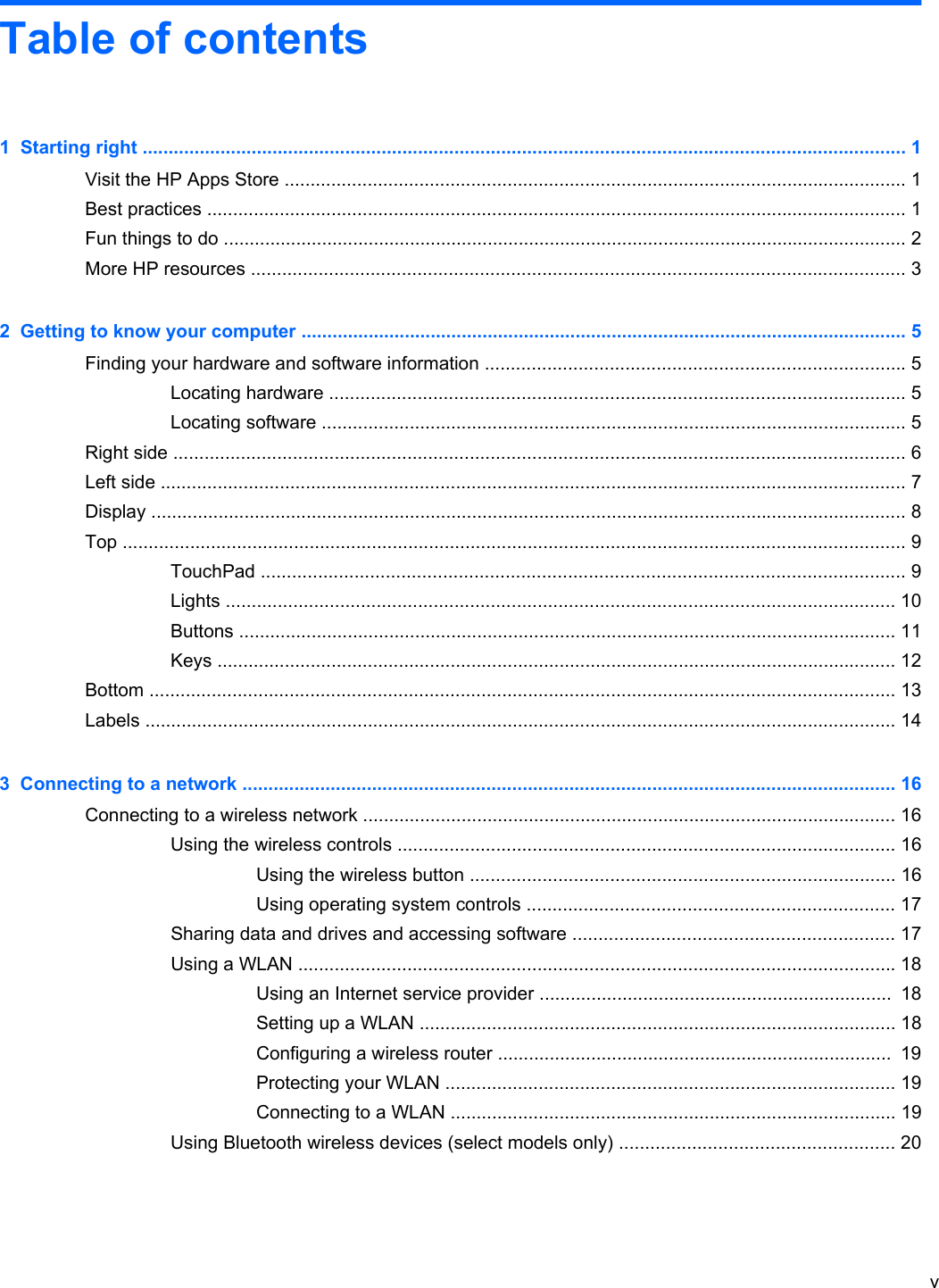 Table of contents1  Starting right ................................................................................................................................................... 1Visit the HP Apps Store ........................................................................................................................ 1Best practices ....................................................................................................................................... 1Fun things to do .................................................................................................................................... 2More HP resources .............................................................................................................................. 32  Getting to know your computer ..................................................................................................................... 5Finding your hardware and software information ................................................................................. 5Locating hardware ............................................................................................................... 5Locating software ................................................................................................................. 5Right side ............................................................................................................................................. 6Left side ................................................................................................................................................ 7Display .................................................................................................................................................. 8Top ....................................................................................................................................................... 9TouchPad ............................................................................................................................ 9Lights ................................................................................................................................. 10Buttons ............................................................................................................................... 11Keys ................................................................................................................................... 12Bottom ................................................................................................................................................ 13Labels ................................................................................................................................................. 143  Connecting to a network .............................................................................................................................. 16Connecting to a wireless network ....................................................................................................... 16Using the wireless controls ................................................................................................ 16Using the wireless button .................................................................................. 16Using operating system controls ....................................................................... 17Sharing data and drives and accessing software .............................................................. 17Using a WLAN ................................................................................................................... 18Using an Internet service provider ....................................................................  18Setting up a WLAN ............................................................................................ 18Configuring a wireless router ............................................................................  19Protecting your WLAN ....................................................................................... 19Connecting to a WLAN ...................................................................................... 19Using Bluetooth wireless devices (select models only) ..................................................... 20v