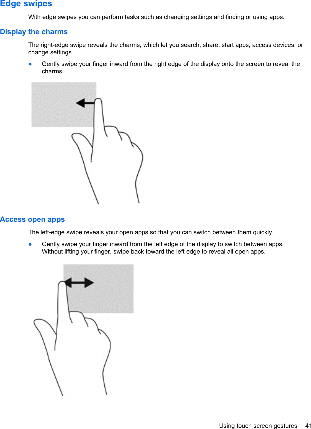 Edge swipes With edge swipes you can perform tasks such as changing settings and finding or using apps.Display the charmsThe right-edge swipe reveals the charms, which let you search, share, start apps, access devices, orchange settings.●Gently swipe your finger inward from the right edge of the display onto the screen to reveal thecharms.Access open appsThe left-edge swipe reveals your open apps so that you can switch between them quickly.●Gently swipe your finger inward from the left edge of the display to switch between apps.Without lifting your finger, swipe back toward the left edge to reveal all open apps.Using touch screen gestures 41