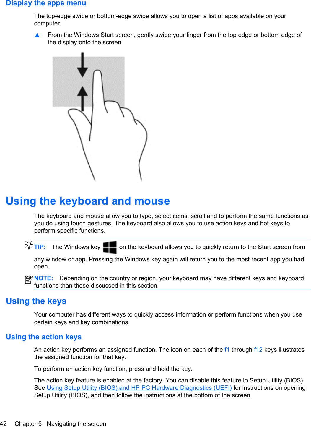 Display the apps menuThe top-edge swipe or bottom-edge swipe allows you to open a list of apps available on yourcomputer.▲From the Windows Start screen, gently swipe your finger from the top edge or bottom edge ofthe display onto the screen.Using the keyboard and mouseThe keyboard and mouse allow you to type, select items, scroll and to perform the same functions asyou do using touch gestures. The keyboard also allows you to use action keys and hot keys toperform specific functions.TIP: The Windows key   on the keyboard allows you to quickly return to the Start screen fromany window or app. Pressing the Windows key again will return you to the most recent app you hadopen.NOTE: Depending on the country or region, your keyboard may have different keys and keyboardfunctions than those discussed in this section.Using the keysYour computer has different ways to quickly access information or perform functions when you usecertain keys and key combinations.Using the action keysAn action key performs an assigned function. The icon on each of the f1 through f12 keys illustratesthe assigned function for that key.To perform an action key function, press and hold the key.The action key feature is enabled at the factory. You can disable this feature in Setup Utility (BIOS).See Using Setup Utility (BIOS) and HP PC Hardware Diagnostics (UEFI) for instructions on openingSetup Utility (BIOS), and then follow the instructions at the bottom of the screen.42 Chapter 5   Navigating the screen
