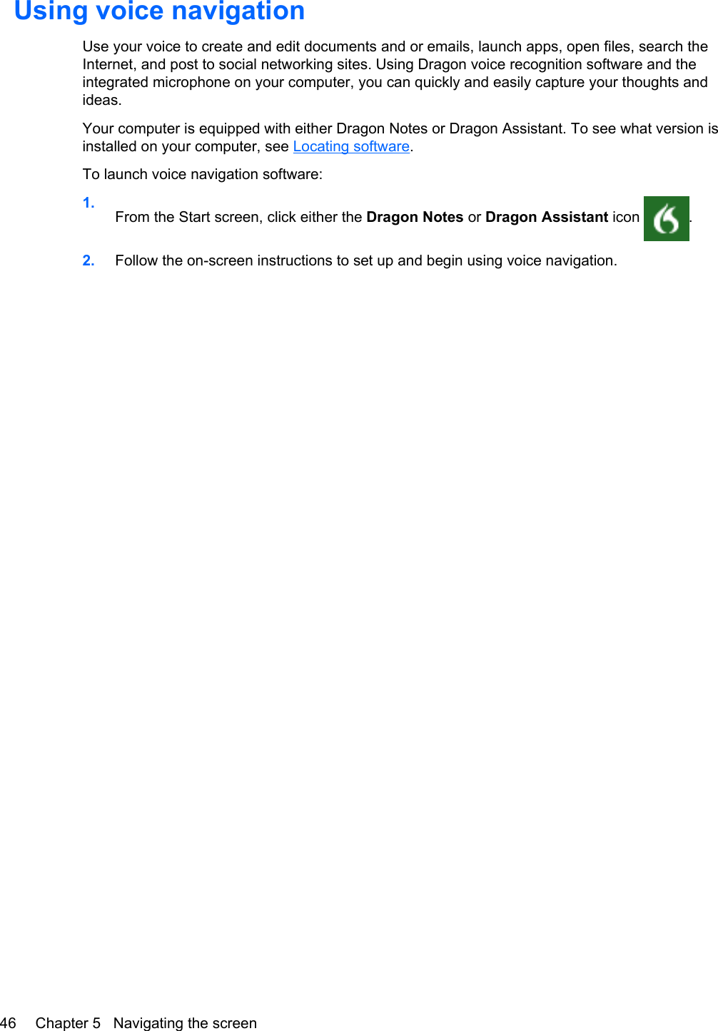 Using voice navigationUse your voice to create and edit documents and or emails, launch apps, open files, search theInternet, and post to social networking sites. Using Dragon voice recognition software and theintegrated microphone on your computer, you can quickly and easily capture your thoughts andideas.Your computer is equipped with either Dragon Notes or Dragon Assistant. To see what version isinstalled on your computer, see Locating software.To launch voice navigation software:1.From the Start screen, click either the Dragon Notes or Dragon Assistant icon  .2. Follow the on-screen instructions to set up and begin using voice navigation.46 Chapter 5   Navigating the screen