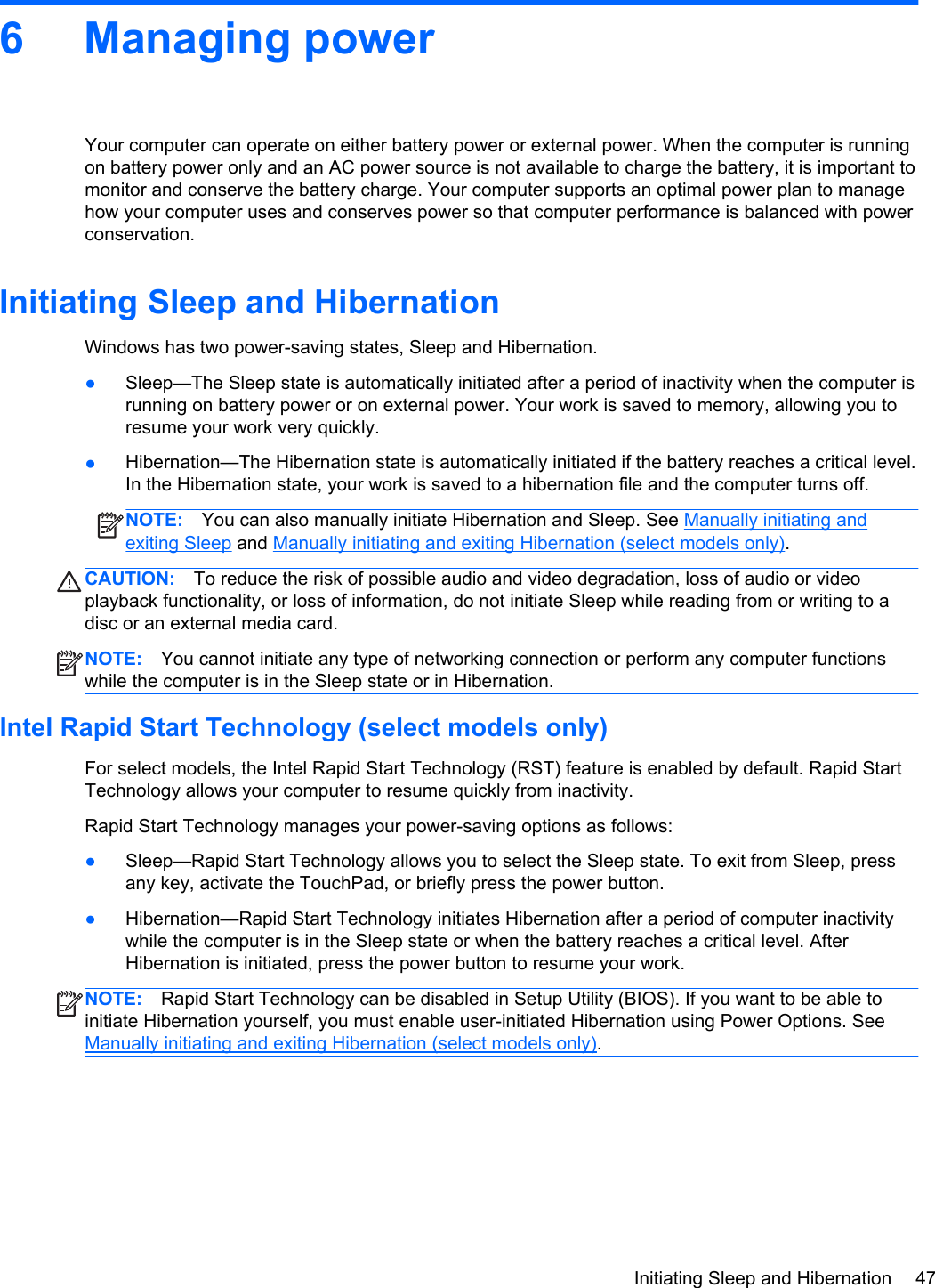 6 Managing powerYour computer can operate on either battery power or external power. When the computer is runningon battery power only and an AC power source is not available to charge the battery, it is important tomonitor and conserve the battery charge. Your computer supports an optimal power plan to managehow your computer uses and conserves power so that computer performance is balanced with powerconservation.Initiating Sleep and HibernationWindows has two power-saving states, Sleep and Hibernation.●Sleep—The Sleep state is automatically initiated after a period of inactivity when the computer isrunning on battery power or on external power. Your work is saved to memory, allowing you toresume your work very quickly.●Hibernation—The Hibernation state is automatically initiated if the battery reaches a critical level.In the Hibernation state, your work is saved to a hibernation file and the computer turns off.NOTE: You can also manually initiate Hibernation and Sleep. See Manually initiating andexiting Sleep and Manually initiating and exiting Hibernation (select models only).CAUTION: To reduce the risk of possible audio and video degradation, loss of audio or videoplayback functionality, or loss of information, do not initiate Sleep while reading from or writing to adisc or an external media card.NOTE: You cannot initiate any type of networking connection or perform any computer functionswhile the computer is in the Sleep state or in Hibernation.Intel Rapid Start Technology (select models only)For select models, the Intel Rapid Start Technology (RST) feature is enabled by default. Rapid StartTechnology allows your computer to resume quickly from inactivity.Rapid Start Technology manages your power-saving options as follows:●Sleep—Rapid Start Technology allows you to select the Sleep state. To exit from Sleep, pressany key, activate the TouchPad, or briefly press the power button.●Hibernation—Rapid Start Technology initiates Hibernation after a period of computer inactivitywhile the computer is in the Sleep state or when the battery reaches a critical level. AfterHibernation is initiated, press the power button to resume your work.NOTE: Rapid Start Technology can be disabled in Setup Utility (BIOS). If you want to be able toinitiate Hibernation yourself, you must enable user-initiated Hibernation using Power Options. SeeManually initiating and exiting Hibernation (select models only).Initiating Sleep and Hibernation 47