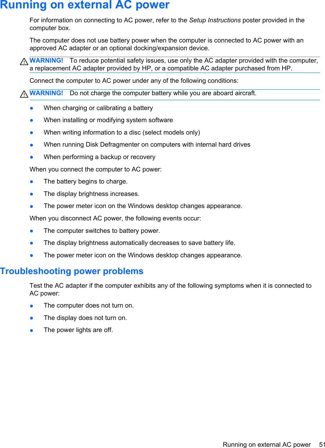 Running on external AC powerFor information on connecting to AC power, refer to the Setup Instructions poster provided in thecomputer box.The computer does not use battery power when the computer is connected to AC power with anapproved AC adapter or an optional docking/expansion device.WARNING! To reduce potential safety issues, use only the AC adapter provided with the computer,a replacement AC adapter provided by HP, or a compatible AC adapter purchased from HP.Connect the computer to AC power under any of the following conditions:WARNING! Do not charge the computer battery while you are aboard aircraft.●When charging or calibrating a battery●When installing or modifying system software●When writing information to a disc (select models only)●When running Disk Defragmenter on computers with internal hard drives●When performing a backup or recoveryWhen you connect the computer to AC power:●The battery begins to charge.●The display brightness increases.●The power meter icon on the Windows desktop changes appearance.When you disconnect AC power, the following events occur:●The computer switches to battery power.●The display brightness automatically decreases to save battery life.●The power meter icon on the Windows desktop changes appearance.Troubleshooting power problemsTest the AC adapter if the computer exhibits any of the following symptoms when it is connected toAC power:●The computer does not turn on.●The display does not turn on.●The power lights are off.Running on external AC power 51