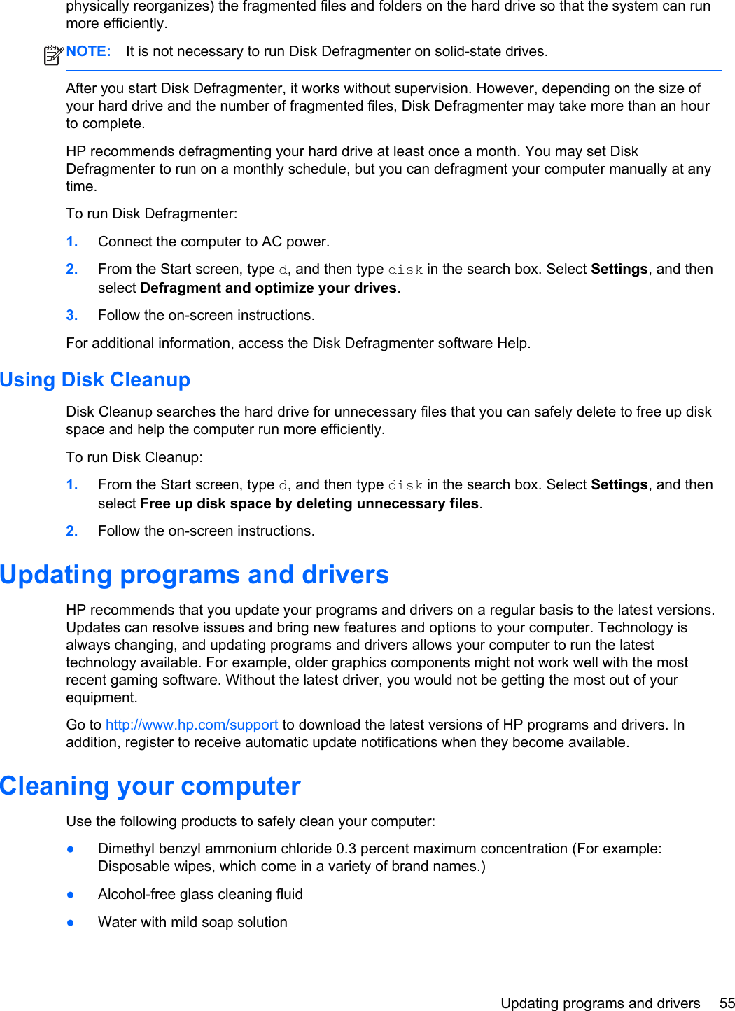 physically reorganizes) the fragmented files and folders on the hard drive so that the system can runmore efficiently.NOTE: It is not necessary to run Disk Defragmenter on solid-state drives.After you start Disk Defragmenter, it works without supervision. However, depending on the size ofyour hard drive and the number of fragmented files, Disk Defragmenter may take more than an hourto complete.HP recommends defragmenting your hard drive at least once a month. You may set DiskDefragmenter to run on a monthly schedule, but you can defragment your computer manually at anytime.To run Disk Defragmenter:1. Connect the computer to AC power.2. From the Start screen, type d, and then type disk in the search box. Select Settings, and thenselect Defragment and optimize your drives.3. Follow the on-screen instructions.For additional information, access the Disk Defragmenter software Help.Using Disk CleanupDisk Cleanup searches the hard drive for unnecessary files that you can safely delete to free up diskspace and help the computer run more efficiently.To run Disk Cleanup:1. From the Start screen, type d, and then type disk in the search box. Select Settings, and thenselect Free up disk space by deleting unnecessary files.2. Follow the on-screen instructions.Updating programs and driversHP recommends that you update your programs and drivers on a regular basis to the latest versions.Updates can resolve issues and bring new features and options to your computer. Technology isalways changing, and updating programs and drivers allows your computer to run the latesttechnology available. For example, older graphics components might not work well with the mostrecent gaming software. Without the latest driver, you would not be getting the most out of yourequipment.Go to http://www.hp.com/support to download the latest versions of HP programs and drivers. Inaddition, register to receive automatic update notifications when they become available.Cleaning your computerUse the following products to safely clean your computer:●Dimethyl benzyl ammonium chloride 0.3 percent maximum concentration (For example:Disposable wipes, which come in a variety of brand names.)●Alcohol-free glass cleaning fluid●Water with mild soap solutionUpdating programs and drivers 55