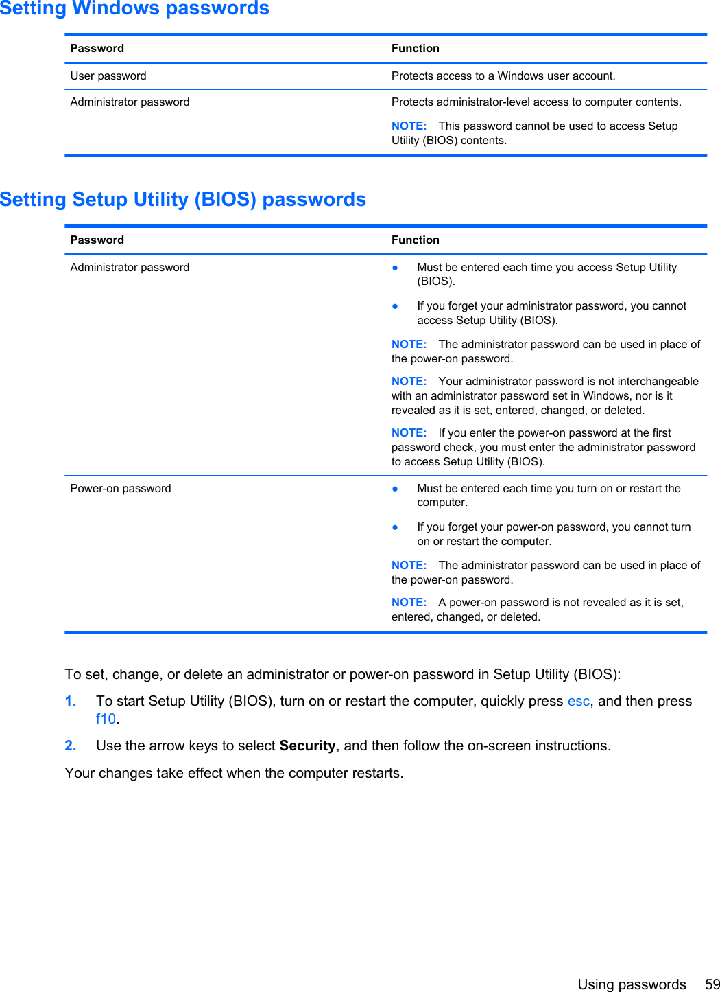 Setting Windows passwordsPassword FunctionUser password Protects access to a Windows user account.Administrator password Protects administrator-level access to computer contents.NOTE: This password cannot be used to access SetupUtility (BIOS) contents.Setting Setup Utility (BIOS) passwordsPassword FunctionAdministrator password ●Must be entered each time you access Setup Utility(BIOS).●If you forget your administrator password, you cannotaccess Setup Utility (BIOS).NOTE: The administrator password can be used in place ofthe power-on password.NOTE: Your administrator password is not interchangeablewith an administrator password set in Windows, nor is itrevealed as it is set, entered, changed, or deleted.NOTE: If you enter the power-on password at the firstpassword check, you must enter the administrator passwordto access Setup Utility (BIOS).Power-on password ●Must be entered each time you turn on or restart thecomputer.●If you forget your power-on password, you cannot turnon or restart the computer.NOTE: The administrator password can be used in place ofthe power-on password.NOTE: A power-on password is not revealed as it is set,entered, changed, or deleted.To set, change, or delete an administrator or power-on password in Setup Utility (BIOS):1. To start Setup Utility (BIOS), turn on or restart the computer, quickly press esc, and then pressf10.2. Use the arrow keys to select Security, and then follow the on-screen instructions.Your changes take effect when the computer restarts.Using passwords 59