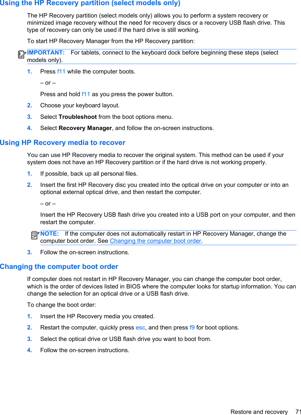 Using the HP Recovery partition (select models only)The HP Recovery partition (select models only) allows you to perform a system recovery orminimized image recovery without the need for recovery discs or a recovery USB flash drive. Thistype of recovery can only be used if the hard drive is still working.To start HP Recovery Manager from the HP Recovery partition:IMPORTANT: For tablets, connect to the keyboard dock before beginning these steps (selectmodels only).1. Press f11 while the computer boots.– or –Press and hold f11 as you press the power button.2. Choose your keyboard layout.3. Select Troubleshoot from the boot options menu.4. Select Recovery Manager, and follow the on-screen instructions.Using HP Recovery media to recoverYou can use HP Recovery media to recover the original system. This method can be used if yoursystem does not have an HP Recovery partition or if the hard drive is not working properly.1. If possible, back up all personal files.2. Insert the first HP Recovery disc you created into the optical drive on your computer or into anoptional external optical drive, and then restart the computer.– or –Insert the HP Recovery USB flash drive you created into a USB port on your computer, and thenrestart the computer.NOTE: If the computer does not automatically restart in HP Recovery Manager, change thecomputer boot order. See Changing the computer boot order.3. Follow the on-screen instructions.Changing the computer boot orderIf computer does not restart in HP Recovery Manager, you can change the computer boot order,which is the order of devices listed in BIOS where the computer looks for startup information. You canchange the selection for an optical drive or a USB flash drive.To change the boot order:1. Insert the HP Recovery media you created.2. Restart the computer, quickly press esc, and then press f9 for boot options.3. Select the optical drive or USB flash drive you want to boot from.4. Follow the on-screen instructions.Restore and recovery 71