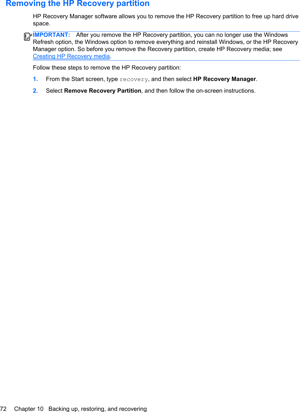 Removing the HP Recovery partitionHP Recovery Manager software allows you to remove the HP Recovery partition to free up hard drivespace.IMPORTANT: After you remove the HP Recovery partition, you can no longer use the WindowsRefresh option, the Windows option to remove everything and reinstall Windows, or the HP RecoveryManager option. So before you remove the Recovery partition, create HP Recovery media; seeCreating HP Recovery media.Follow these steps to remove the HP Recovery partition:1. From the Start screen, type recovery, and then select HP Recovery Manager.2. Select Remove Recovery Partition, and then follow the on-screen instructions.72 Chapter 10   Backing up, restoring, and recovering