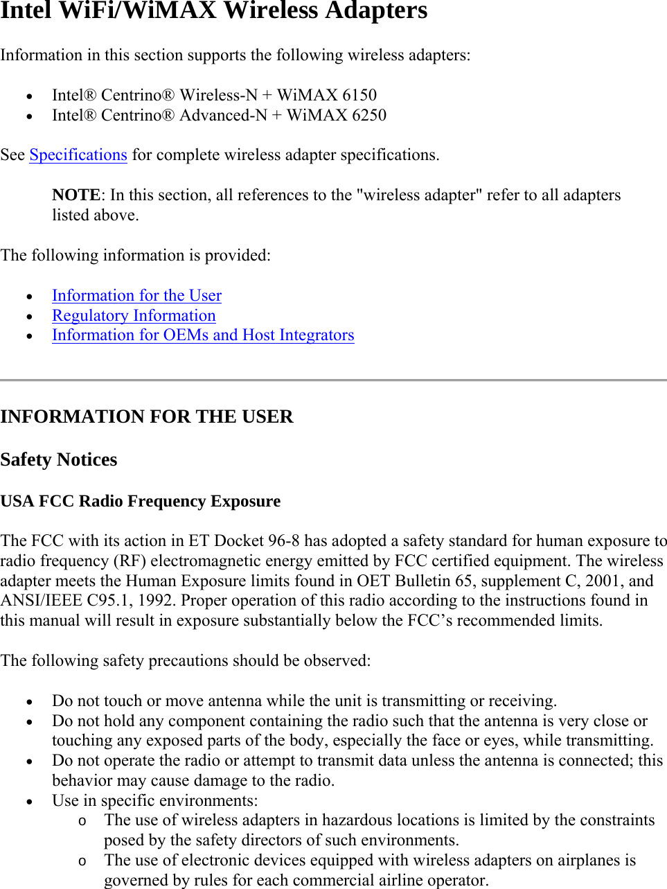  Intel WiFi/WiMAX Wireless Adapters Information in this section supports the following wireless adapters:  Intel® Centrino® Wireless-N + WiMAX 6150  Intel® Centrino® Advanced-N + WiMAX 6250 See Specifications for complete wireless adapter specifications. NOTE: In this section, all references to the &quot;wireless adapter&quot; refer to all adapters listed above. The following information is provided:  Information for the User  Regulatory Information  Information for OEMs and Host Integrators  INFORMATION FOR THE USER Safety Notices USA FCC Radio Frequency Exposure The FCC with its action in ET Docket 96-8 has adopted a safety standard for human exposure to radio frequency (RF) electromagnetic energy emitted by FCC certified equipment. The wireless adapter meets the Human Exposure limits found in OET Bulletin 65, supplement C, 2001, and ANSI/IEEE C95.1, 1992. Proper operation of this radio according to the instructions found in this manual will result in exposure substantially below the FCC’s recommended limits. The following safety precautions should be observed:  Do not touch or move antenna while the unit is transmitting or receiving.  Do not hold any component containing the radio such that the antenna is very close or touching any exposed parts of the body, especially the face or eyes, while transmitting.  Do not operate the radio or attempt to transmit data unless the antenna is connected; this behavior may cause damage to the radio.  Use in specific environments:  o The use of wireless adapters in hazardous locations is limited by the constraints posed by the safety directors of such environments. o The use of electronic devices equipped with wireless adapters on airplanes is governed by rules for each commercial airline operator. 
