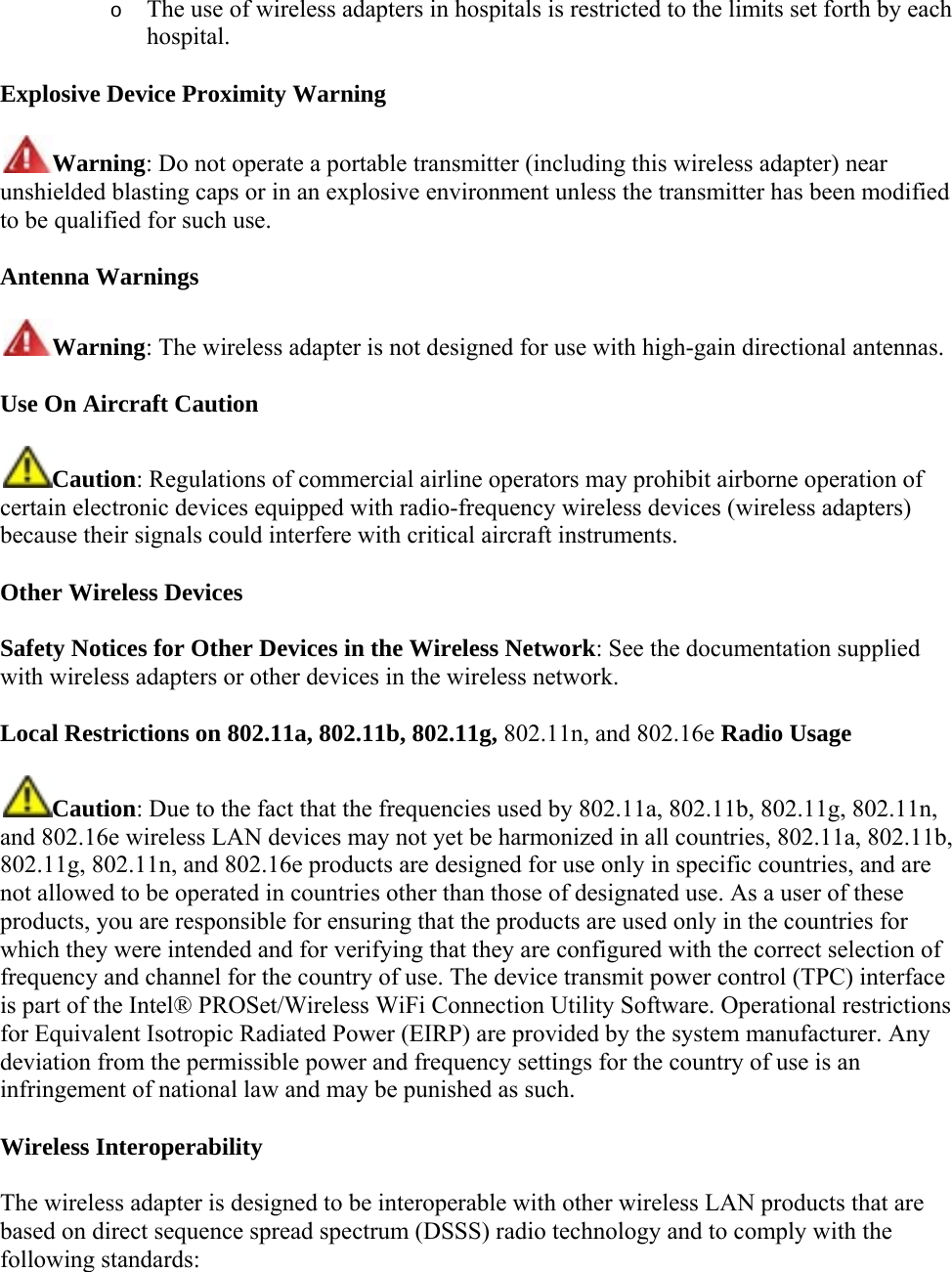 o The use of wireless adapters in hospitals is restricted to the limits set forth by each hospital. Explosive Device Proximity Warning Warning: Do not operate a portable transmitter (including this wireless adapter) near unshielded blasting caps or in an explosive environment unless the transmitter has been modified to be qualified for such use. Antenna Warnings Warning: The wireless adapter is not designed for use with high-gain directional antennas. Use On Aircraft Caution Caution: Regulations of commercial airline operators may prohibit airborne operation of certain electronic devices equipped with radio-frequency wireless devices (wireless adapters) because their signals could interfere with critical aircraft instruments.  Other Wireless Devices Safety Notices for Other Devices in the Wireless Network: See the documentation supplied with wireless adapters or other devices in the wireless network.  Local Restrictions on 802.11a, 802.11b, 802.11g, 802.11n, and 802.16e Radio Usage Caution: Due to the fact that the frequencies used by 802.11a, 802.11b, 802.11g, 802.11n, and 802.16e wireless LAN devices may not yet be harmonized in all countries, 802.11a, 802.11b, 802.11g, 802.11n, and 802.16e products are designed for use only in specific countries, and are not allowed to be operated in countries other than those of designated use. As a user of these products, you are responsible for ensuring that the products are used only in the countries for which they were intended and for verifying that they are configured with the correct selection of frequency and channel for the country of use. The device transmit power control (TPC) interface is part of the Intel® PROSet/Wireless WiFi Connection Utility Software. Operational restrictions for Equivalent Isotropic Radiated Power (EIRP) are provided by the system manufacturer. Any deviation from the permissible power and frequency settings for the country of use is an infringement of national law and may be punished as such.  Wireless Interoperability The wireless adapter is designed to be interoperable with other wireless LAN products that are based on direct sequence spread spectrum (DSSS) radio technology and to comply with the following standards:  