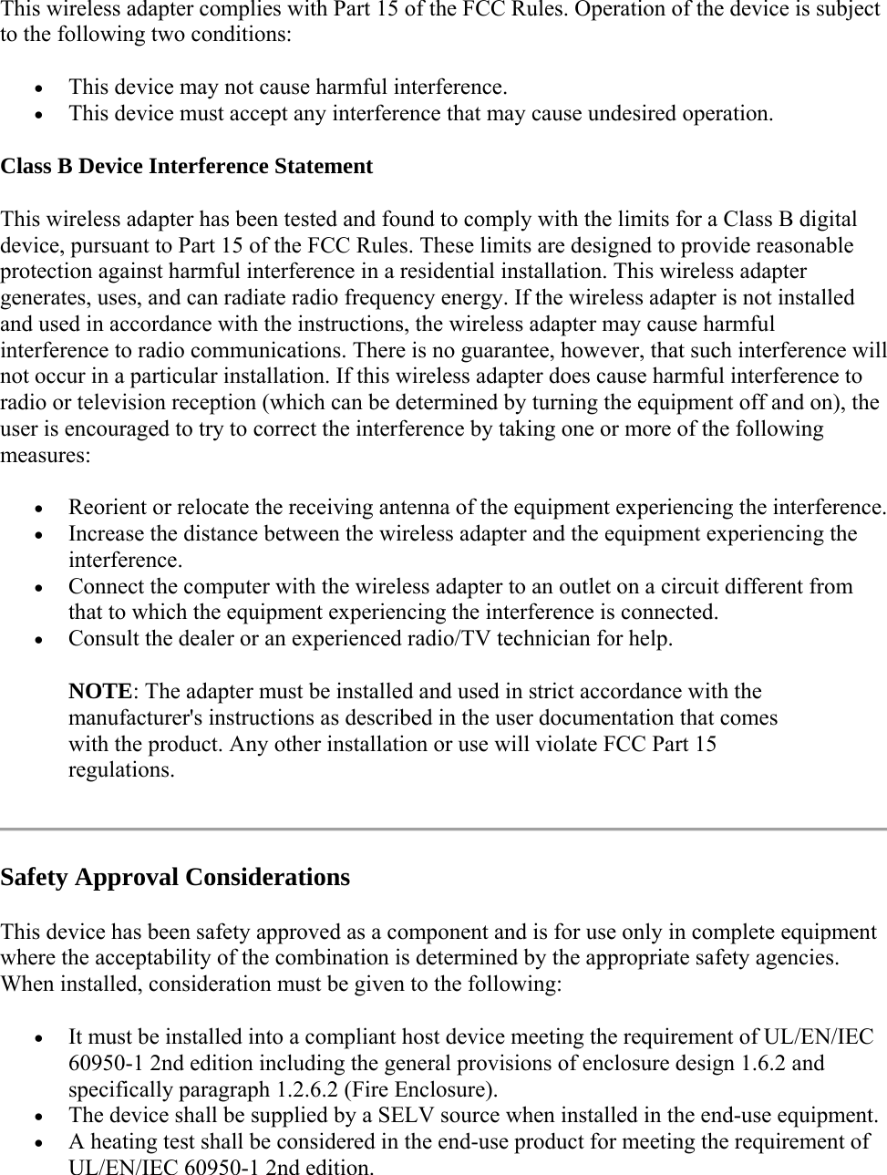 This wireless adapter complies with Part 15 of the FCC Rules. Operation of the device is subject to the following two conditions:  This device may not cause harmful interference.  This device must accept any interference that may cause undesired operation. Class B Device Interference Statement This wireless adapter has been tested and found to comply with the limits for a Class B digital device, pursuant to Part 15 of the FCC Rules. These limits are designed to provide reasonable protection against harmful interference in a residential installation. This wireless adapter generates, uses, and can radiate radio frequency energy. If the wireless adapter is not installed and used in accordance with the instructions, the wireless adapter may cause harmful interference to radio communications. There is no guarantee, however, that such interference will not occur in a particular installation. If this wireless adapter does cause harmful interference to radio or television reception (which can be determined by turning the equipment off and on), the user is encouraged to try to correct the interference by taking one or more of the following measures:   Reorient or relocate the receiving antenna of the equipment experiencing the interference.  Increase the distance between the wireless adapter and the equipment experiencing the interference.  Connect the computer with the wireless adapter to an outlet on a circuit different from that to which the equipment experiencing the interference is connected.  Consult the dealer or an experienced radio/TV technician for help. NOTE: The adapter must be installed and used in strict accordance with the manufacturer&apos;s instructions as described in the user documentation that comes with the product. Any other installation or use will violate FCC Part 15 regulations.  Safety Approval Considerations This device has been safety approved as a component and is for use only in complete equipment where the acceptability of the combination is determined by the appropriate safety agencies. When installed, consideration must be given to the following:  It must be installed into a compliant host device meeting the requirement of UL/EN/IEC 60950-1 2nd edition including the general provisions of enclosure design 1.6.2 and specifically paragraph 1.2.6.2 (Fire Enclosure).  The device shall be supplied by a SELV source when installed in the end-use equipment.  A heating test shall be considered in the end-use product for meeting the requirement of UL/EN/IEC 60950-1 2nd edition.  