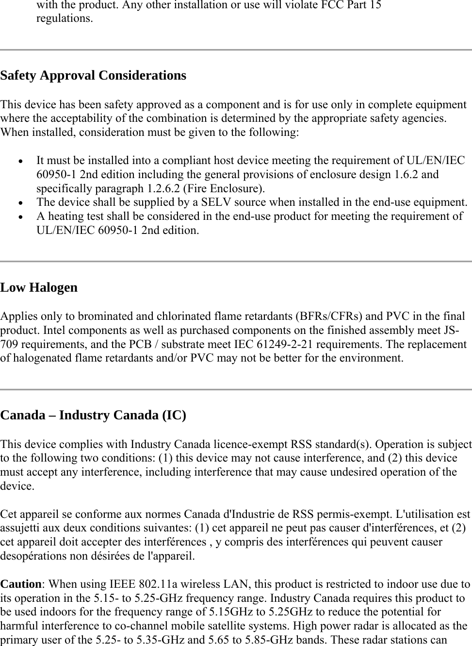 with the product. Any other installation or use will violate FCC Part 15 regulations.  Safety Approval Considerations This device has been safety approved as a component and is for use only in complete equipment where the acceptability of the combination is determined by the appropriate safety agencies. When installed, consideration must be given to the following:  It must be installed into a compliant host device meeting the requirement of UL/EN/IEC 60950-1 2nd edition including the general provisions of enclosure design 1.6.2 and specifically paragraph 1.2.6.2 (Fire Enclosure).  The device shall be supplied by a SELV source when installed in the end-use equipment.  A heating test shall be considered in the end-use product for meeting the requirement of UL/EN/IEC 60950-1 2nd edition.   Low Halogen Applies only to brominated and chlorinated flame retardants (BFRs/CFRs) and PVC in the final product. Intel components as well as purchased components on the finished assembly meet JS-709 requirements, and the PCB / substrate meet IEC 61249-2-21 requirements. The replacement of halogenated flame retardants and/or PVC may not be better for the environment.  Canada – Industry Canada (IC) This device complies with Industry Canada licence-exempt RSS standard(s). Operation is subject to the following two conditions: (1) this device may not cause interference, and (2) this device must accept any interference, including interference that may cause undesired operation of the device. Cet appareil se conforme aux normes Canada d&apos;Industrie de RSS permis-exempt. L&apos;utilisation est assujetti aux deux conditions suivantes: (1) cet appareil ne peut pas causer d&apos;interférences, et (2) cet appareil doit accepter des interférences , y compris des interférences qui peuvent causer desopérations non désirées de l&apos;appareil. Caution: When using IEEE 802.11a wireless LAN, this product is restricted to indoor use due to its operation in the 5.15- to 5.25-GHz frequency range. Industry Canada requires this product to be used indoors for the frequency range of 5.15GHz to 5.25GHz to reduce the potential for harmful interference to co-channel mobile satellite systems. High power radar is allocated as the primary user of the 5.25- to 5.35-GHz and 5.65 to 5.85-GHz bands. These radar stations can 