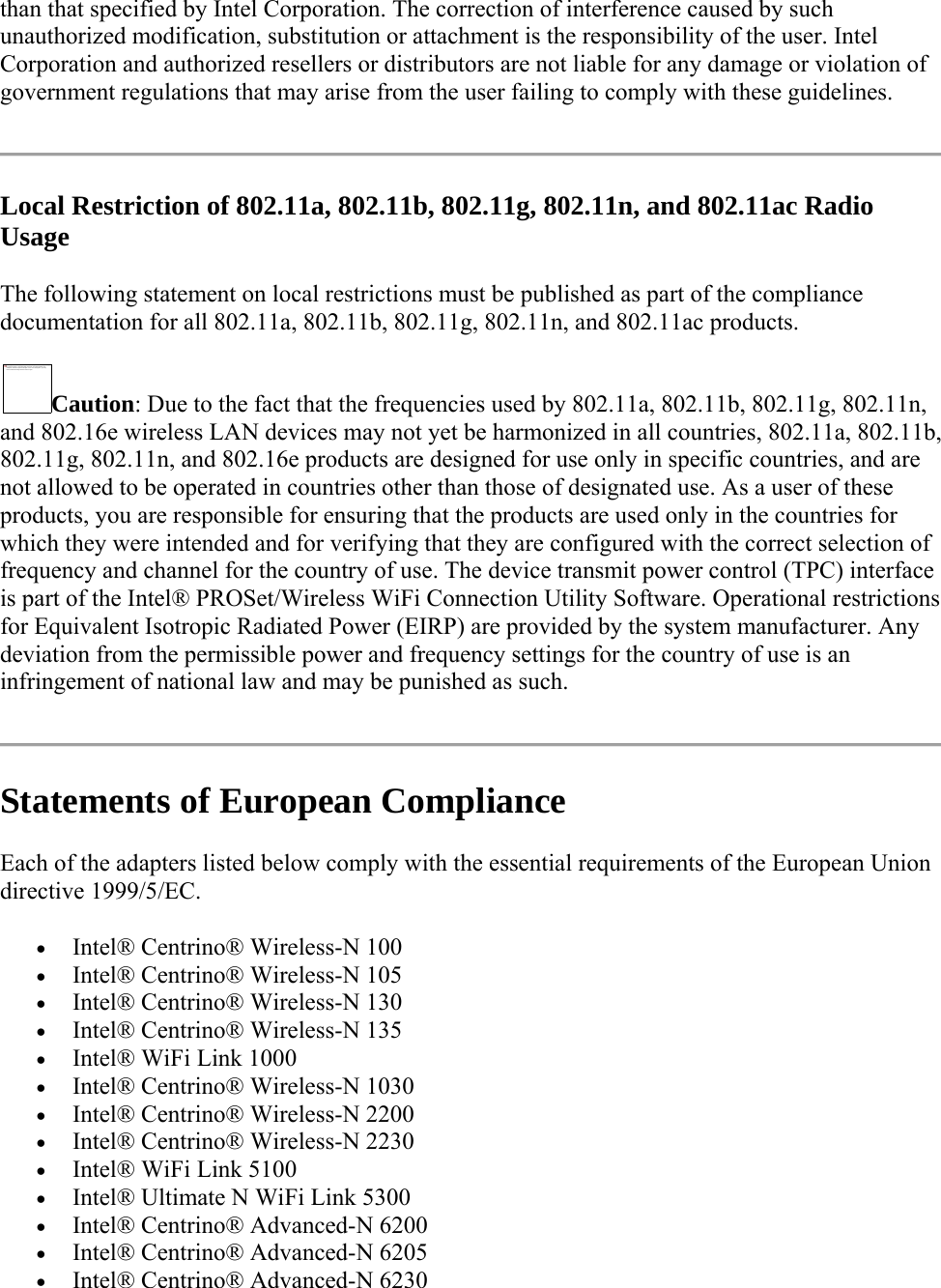 than that specified by Intel Corporation. The correction of interference caused by such unauthorized modification, substitution or attachment is the responsibility of the user. Intel Corporation and authorized resellers or distributors are not liable for any damage or violation of government regulations that may arise from the user failing to comply with these guidelines.  Local Restriction of 802.11a, 802.11b, 802.11g, 802.11n, and 802.11ac Radio Usage The following statement on local restrictions must be published as part of the compliance documentation for all 802.11a, 802.11b, 802.11g, 802.11n, and 802.11ac products.  Caution: Due to the fact that the frequencies used by 802.11a, 802.11b, 802.11g, 802.11n, and 802.16e wireless LAN devices may not yet be harmonized in all countries, 802.11a, 802.11b, 802.11g, 802.11n, and 802.16e products are designed for use only in specific countries, and are not allowed to be operated in countries other than those of designated use. As a user of these products, you are responsible for ensuring that the products are used only in the countries for which they were intended and for verifying that they are configured with the correct selection of frequency and channel for the country of use. The device transmit power control (TPC) interface is part of the Intel® PROSet/Wireless WiFi Connection Utility Software. Operational restrictions for Equivalent Isotropic Radiated Power (EIRP) are provided by the system manufacturer. Any deviation from the permissible power and frequency settings for the country of use is an infringement of national law and may be punished as such.  Statements of European Compliance Each of the adapters listed below comply with the essential requirements of the European Union directive 1999/5/EC.  Intel® Centrino® Wireless-N 100   Intel® Centrino® Wireless-N 105   Intel® Centrino® Wireless-N 130   Intel® Centrino® Wireless-N 135   Intel® WiFi Link 1000   Intel® Centrino® Wireless-N 1030   Intel® Centrino® Wireless-N 2200   Intel® Centrino® Wireless-N 2230  Intel® WiFi Link 5100  Intel® Ultimate N WiFi Link 5300  Intel® Centrino® Advanced-N 6200   Intel® Centrino® Advanced-N 6205   Intel® Centrino® Advanced-N 6230  The image cannot be displayed. Your computer may not have enough memory to open the imag e, or the image may  hav e been co rrupted . Restart yo ur  computer, an d then op en the file again . If the red  x still appears, y ou may  have to del ete the image and  then in sert it again.