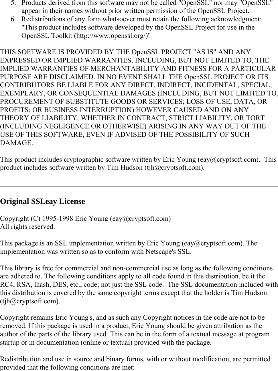 5. Products derived from this software may not be called &quot;OpenSSL&quot; nor may &quot;OpenSSL&quot; appear in their names without prior written permission of the OpenSSL Project. 6. Redistributions of any form whatsoever must retain the following acknowledgment: &quot;This product includes software developed by the OpenSSL Project for use in the OpenSSL Toolkit (http://www.openssl.org/)&quot; THIS SOFTWARE IS PROVIDED BY THE OpenSSL PROJECT &quot;AS IS&quot; AND ANY EXPRESSED OR IMPLIED WARRANTIES, INCLUDING, BUT NOT LIMITED TO, THE IMPLIED WARRANTIES OF MERCHANTABILITY AND FITNESS FOR A PARTICULAR PURPOSE ARE DISCLAIMED. IN NO EVENT SHALL THE OpenSSL PROJECT OR ITS CONTRIBUTORS BE LIABLE FOR ANY DIRECT, INDIRECT, INCIDENTAL, SPECIAL, EXEMPLARY, OR CONSEQUENTIAL DAMAGES (INCLUDING, BUT NOT LIMITED TO, PROCUREMENT OF SUBSTITUTE GOODS OR SERVICES; LOSS OF USE, DATA, OR PROFITS; OR BUSINESS INTERRUPTION) HOWEVER CAUSED AND ON ANY THEORY OF LIABILITY, WHETHER IN CONTRACT, STRICT LIABILITY, OR TORT (INCLUDING NEGLIGENCE OR OTHERWISE) ARISING IN ANY WAY OUT OF THE USE OF THIS SOFTWARE, EVEN IF ADVISED OF THE POSSIBILITY OF SUCH DAMAGE. This product includes cryptographic software written by Eric Young (eay@cryptsoft.com).  This product includes software written by Tim Hudson (tjh@cryptsoft.com).  Original SSLeay License  Copyright (C) 1995-1998 Eric Young (eay@cryptsoft.com) All rights reserved.  This package is an SSL implementation written by Eric Young (eay@cryptsoft.com). The implementation was written so as to conform with Netscape&apos;s SSL. This library is free for commercial and non-commercial use as long as the following conditions are adhered to. The following conditions apply to all code found in this distribution, be it the RC4, RSA, lhash, DES, etc., code; not just the SSL code.  The SSL documentation included with this distribution is covered by the same copyright terms except that the holder is Tim Hudson (tjh@cryptsoft.com). Copyright remains Eric Young&apos;s, and as such any Copyright notices in the code are not to be removed. If this package is used in a product, Eric Young should be given attribution as the author of the parts of the library used. This can be in the form of a textual message at program startup or in documentation (online or textual) provided with the package. Redistribution and use in source and binary forms, with or without modification, are permitted provided that the following conditions are met: 