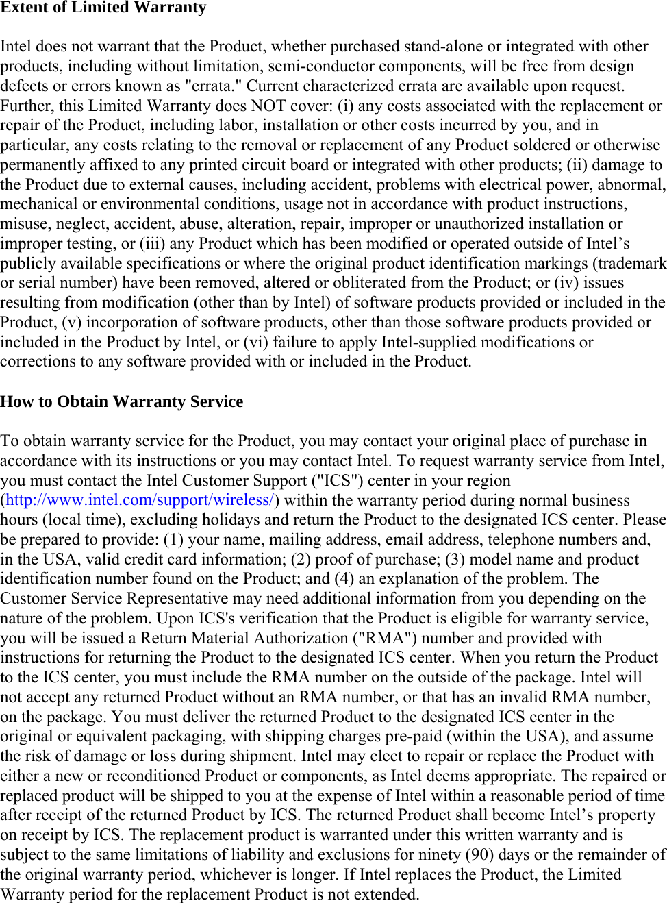 Extent of Limited Warranty Intel does not warrant that the Product, whether purchased stand-alone or integrated with other products, including without limitation, semi-conductor components, will be free from design defects or errors known as &quot;errata.&quot; Current characterized errata are available upon request. Further, this Limited Warranty does NOT cover: (i) any costs associated with the replacement or repair of the Product, including labor, installation or other costs incurred by you, and in particular, any costs relating to the removal or replacement of any Product soldered or otherwise permanently affixed to any printed circuit board or integrated with other products; (ii) damage to the Product due to external causes, including accident, problems with electrical power, abnormal, mechanical or environmental conditions, usage not in accordance with product instructions, misuse, neglect, accident, abuse, alteration, repair, improper or unauthorized installation or improper testing, or (iii) any Product which has been modified or operated outside of Intel’s publicly available specifications or where the original product identification markings (trademark or serial number) have been removed, altered or obliterated from the Product; or (iv) issues resulting from modification (other than by Intel) of software products provided or included in the Product, (v) incorporation of software products, other than those software products provided or included in the Product by Intel, or (vi) failure to apply Intel-supplied modifications or corrections to any software provided with or included in the Product. How to Obtain Warranty Service To obtain warranty service for the Product, you may contact your original place of purchase in accordance with its instructions or you may contact Intel. To request warranty service from Intel, you must contact the Intel Customer Support (&quot;ICS&quot;) center in your region (http://www.intel.com/support/wireless/) within the warranty period during normal business hours (local time), excluding holidays and return the Product to the designated ICS center. Please be prepared to provide: (1) your name, mailing address, email address, telephone numbers and, in the USA, valid credit card information; (2) proof of purchase; (3) model name and product identification number found on the Product; and (4) an explanation of the problem. The Customer Service Representative may need additional information from you depending on the nature of the problem. Upon ICS&apos;s verification that the Product is eligible for warranty service, you will be issued a Return Material Authorization (&quot;RMA&quot;) number and provided with instructions for returning the Product to the designated ICS center. When you return the Product to the ICS center, you must include the RMA number on the outside of the package. Intel will not accept any returned Product without an RMA number, or that has an invalid RMA number, on the package. You must deliver the returned Product to the designated ICS center in the original or equivalent packaging, with shipping charges pre-paid (within the USA), and assume the risk of damage or loss during shipment. Intel may elect to repair or replace the Product with either a new or reconditioned Product or components, as Intel deems appropriate. The repaired or replaced product will be shipped to you at the expense of Intel within a reasonable period of time after receipt of the returned Product by ICS. The returned Product shall become Intel’s property on receipt by ICS. The replacement product is warranted under this written warranty and is subject to the same limitations of liability and exclusions for ninety (90) days or the remainder of the original warranty period, whichever is longer. If Intel replaces the Product, the Limited Warranty period for the replacement Product is not extended. 