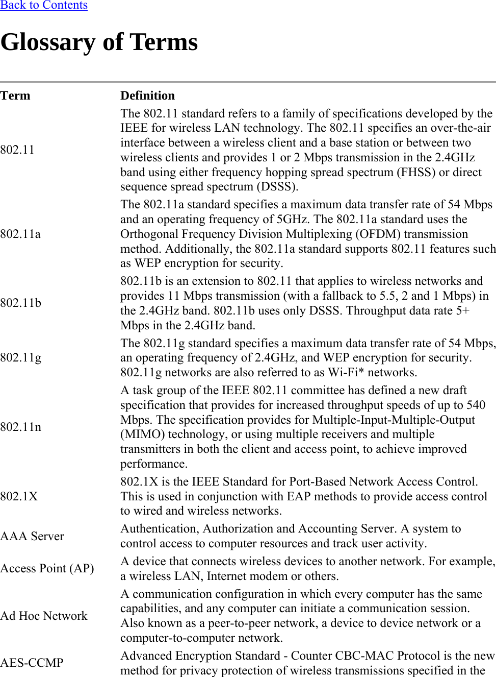 Back to Contents Glossary of Terms  Term Definition 802.11 The 802.11 standard refers to a family of specifications developed by the IEEE for wireless LAN technology. The 802.11 specifies an over-the-air interface between a wireless client and a base station or between two wireless clients and provides 1 or 2 Mbps transmission in the 2.4GHz band using either frequency hopping spread spectrum (FHSS) or direct sequence spread spectrum (DSSS). 802.11a The 802.11a standard specifies a maximum data transfer rate of 54 Mbps and an operating frequency of 5GHz. The 802.11a standard uses the Orthogonal Frequency Division Multiplexing (OFDM) transmission method. Additionally, the 802.11a standard supports 802.11 features such as WEP encryption for security. 802.11b 802.11b is an extension to 802.11 that applies to wireless networks and provides 11 Mbps transmission (with a fallback to 5.5, 2 and 1 Mbps) in the 2.4GHz band. 802.11b uses only DSSS. Throughput data rate 5+ Mbps in the 2.4GHz band. 802.11g The 802.11g standard specifies a maximum data transfer rate of 54 Mbps, an operating frequency of 2.4GHz, and WEP encryption for security. 802.11g networks are also referred to as Wi-Fi* networks. 802.11n A task group of the IEEE 802.11 committee has defined a new draft specification that provides for increased throughput speeds of up to 540 Mbps. The specification provides for Multiple-Input-Multiple-Output (MIMO) technology, or using multiple receivers and multiple transmitters in both the client and access point, to achieve improved performance. 802.1X 802.1X is the IEEE Standard for Port-Based Network Access Control. This is used in conjunction with EAP methods to provide access control to wired and wireless networks. AAA Server  Authentication, Authorization and Accounting Server. A system to control access to computer resources and track user activity. Access Point (AP)  A device that connects wireless devices to another network. For example, a wireless LAN, Internet modem or others. Ad Hoc Network A communication configuration in which every computer has the same capabilities, and any computer can initiate a communication session. Also known as a peer-to-peer network, a device to device network or a computer-to-computer network. AES-CCMP  Advanced Encryption Standard - Counter CBC-MAC Protocol is the new method for privacy protection of wireless transmissions specified in the 