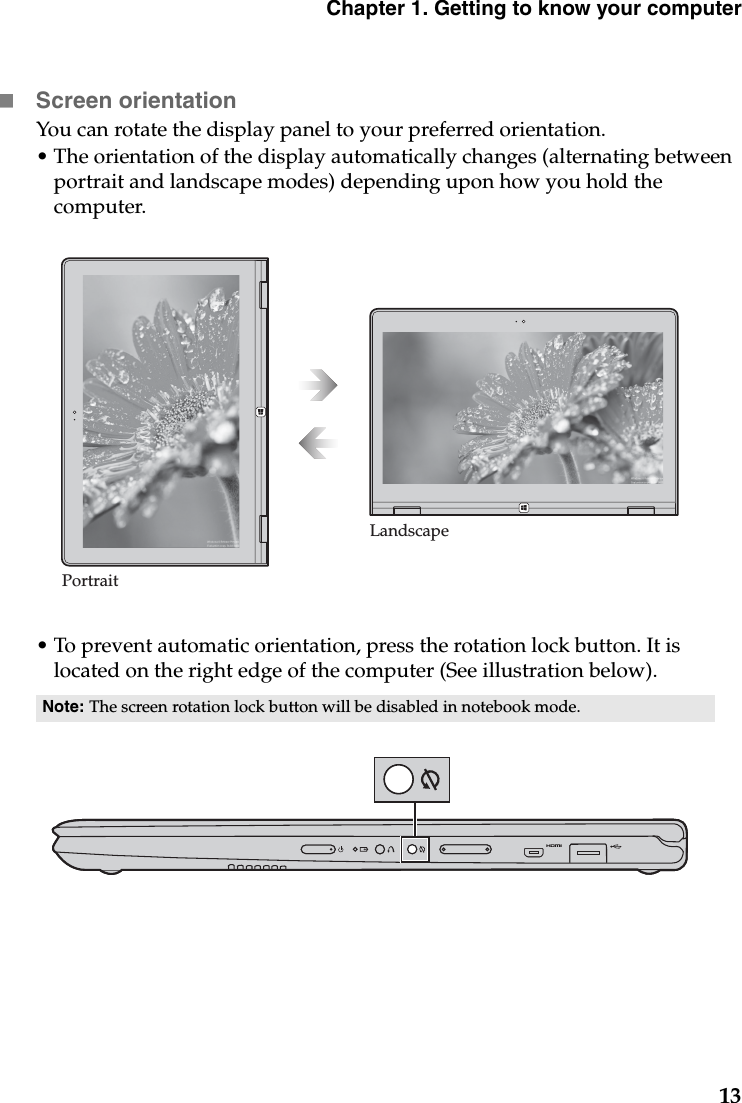 Chapter 1. Getting to know your computer13Screen orientationYou can rotate the display panel to your preferred orientation.•The orientation of the display automatically changes (alternating between portrait and landscape modes) depending upon how you hold the computer.•To prevent automatic orientation, press the rotation lock button. It is located on the right edge of the computer (See illustration below).Note: The screen rotation lock button will be disabled in notebook mode.PortraitLandscape