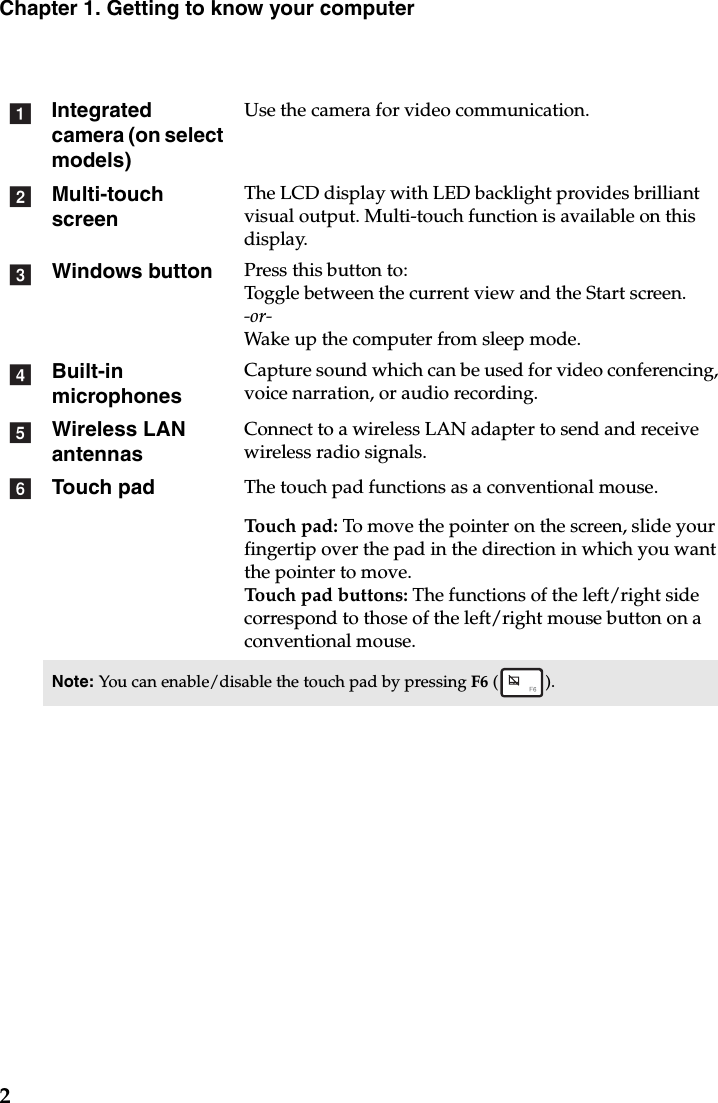 2Chapter 1. Getting to know your computerIntegrated camera (on select models)Use the camera for video communication.Multi-touch screenThe LCD display with LED backlight provides brilliant visual output. Multi-touch function is available on this display.Windows button Press this button to:Toggle between the current view and the Start screen.-or-Wake up the computer from sleep mode.Built-in microphonesCapture sound which can be used for video conferencing, voice narration, or audio recording.Wireless LAN antennasConnect to a wireless LAN adapter to send and receive wireless radio signals. Touch pad The touch pad functions as a conventional mouse.Touch pad: To move the pointer on the screen, slide your fingertip over the pad in the direction in which you want the pointer to move.Touch pad buttons: The functions of the left/right side correspond to those of the left/right mouse button on a conventional mouse.Note: You can enable/disable the touch pad by pressing F6 ().abcdef