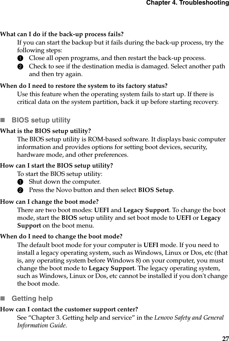 Chapter 4. Troubleshooting27What can I do if the back-up process fails?If you can start the backup but it fails during the back-up process, try the following steps:1Close all open programs, and then restart the back-up process.2Check to see if the destination media is damaged. Select another path and then try again.When do I need to restore the system to its factory status?Use this feature when the operating system fails to start up. If there is critical data on the system partition, back it up before starting recovery.BIOS setup utilityWhat is the BIOS setup utility?The BIOS setup utility is ROM-based software. It displays basic computer information and provides options for setting boot devices, security,  hardware mode, and other preferences.How can I start the BIOS setup utility?To start the BIOS setup utility:1Shut down the computer.2Press the Novo button and then select BIOS Setup.How can I change the boot mode?There are two boot modes: UEFI and Legacy Support. To change the boot mode, start the BIOS setup utility and set boot mode to UEFI or Legacy Support on the boot menu.When do I need to change the boot mode? The default boot mode for your computer is UEFI mode. If you need to install a legacy operating system, such as Windows, Linux or Dos, etc (that is, any operating system before Windows 8) on your computer, you must change the boot mode to Legacy Support. The legacy operating system, such as Windows, Linux or Dos, etc cannot be installed if you don&apos;t change the boot mode.Getting helpHow can I contact the customer support center?See “Chapter 3. Getting help and service” in the Lenovo Safety and General Information Guide.