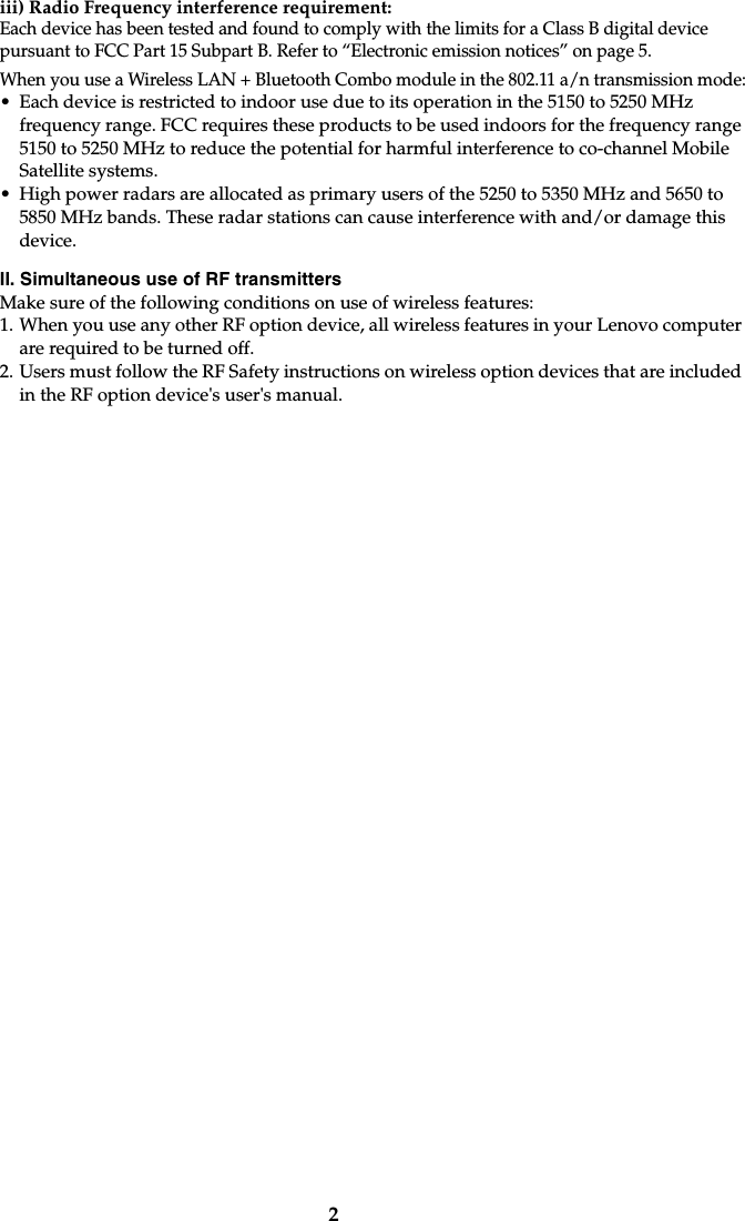 2iii) Radio Frequency interference requirement: Each device has been tested and found to comply with the limits for a Class B digital device pursuant to FCC Part 15 Subpart B. Refer to “Electronic emission notices” on page 5. When you use a Wireless LAN + Bluetooth Combo module in the 802.11 a/n transmission mode:• Each device is restricted to indoor use due to its operation in the 5150 to 5250 MHz frequency range. FCC requires these products to be used indoors for the frequency range 5150 to 5250 MHz to reduce the potential for harmful interference to co-channel Mobile Satellite systems.• High power radars are allocated as primary users of the 5250 to 5350 MHz and 5650 to 5850 MHz bands. These radar stations can cause interference with and/or damage this device.II. Simultaneous use of RF transmittersMake sure of the following conditions on use of wireless features:1. When you use any other RF option device, all wireless features in your Lenovo computer are required to be turned off.2. Users must follow the RF Safety instructions on wireless option devices that are included in the RF option device&apos;s user&apos;s manual.