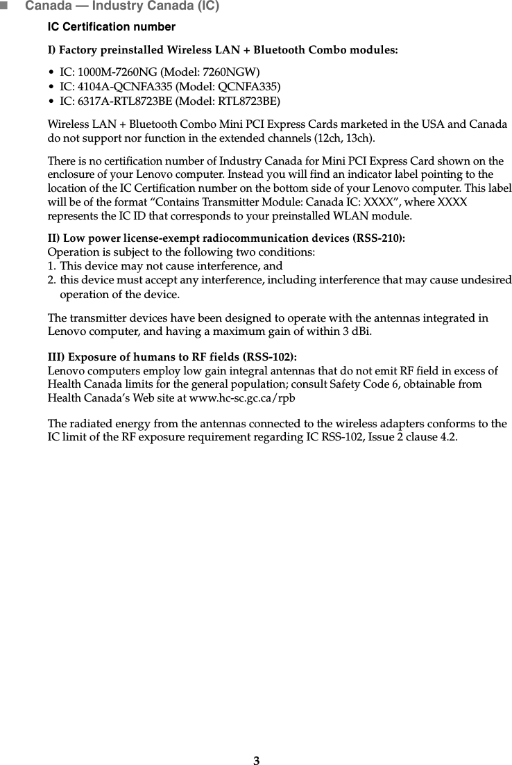 3Canada — Industry Canada (IC) IC Certification numberI) Factory preinstalled Wireless LAN + Bluetooth Combo modules: • IC: 1000M-7260NG (Model: 7260NGW)• IC: 4104A-QCNFA335 (Model: QCNFA335)• IC: 6317A-RTL8723BE (Model: RTL8723BE)Wireless LAN + Bluetooth Combo Mini PCI Express Cards marketed in the USA and Canada do not support nor function in the extended channels (12ch, 13ch). There is no certification number of Industry Canada for Mini PCI Express Card shown on the enclosure of your Lenovo computer. Instead you will find an indicator label pointing to the location of the IC Certification number on the bottom side of your Lenovo computer. This label will be of the format “Contains Transmitter Module: Canada IC: XXXX”, where XXXX represents the IC ID that corresponds to your preinstalled WLAN module. II) Low power license-exempt radiocommunication devices (RSS-210): Operation is subject to the following two conditions: 1. This device may not cause interference, and2. this device must accept any interference, including interference that may cause undesired operation of the device.The transmitter devices have been designed to operate with the antennas integrated in Lenovo computer, and having a maximum gain of within 3 dBi.III) Exposure of humans to RF fields (RSS-102):Lenovo computers employ low gain integral antennas that do not emit RF field in excess of Health Canada limits for the general population; consult Safety Code 6, obtainable from Health Canada’s Web site at www.hc-sc.gc.ca/rpbThe radiated energy from the antennas connected to the wireless adapters conforms to the IC limit of the RF exposure requirement regarding IC RSS-102, Issue 2 clause 4.2.