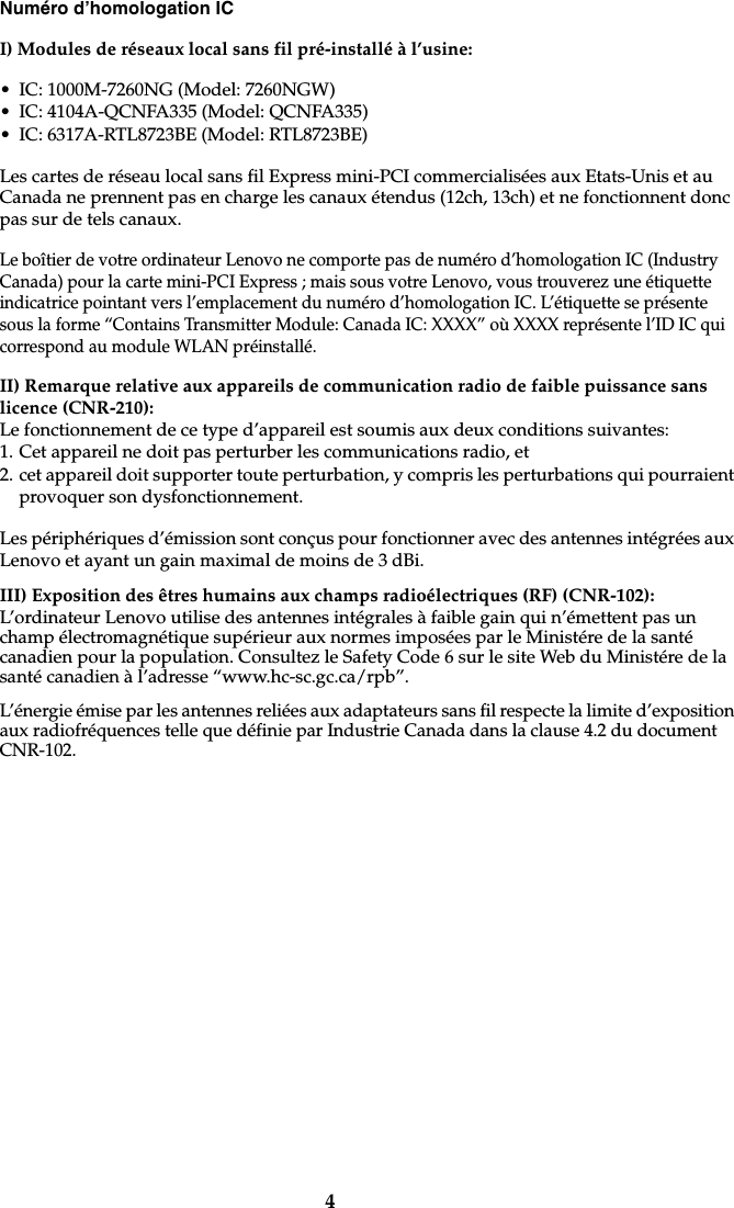 4Numéro d’homologation ICI) Modules de réseaux local sans fil pré-installé à l’usine:• IC: 1000M-7260NG (Model: 7260NGW)• IC: 4104A-QCNFA335 (Model: QCNFA335)• IC: 6317A-RTL8723BE (Model: RTL8723BE)Les cartes de réseau local sans fil Express mini-PCI commercialisées aux Etats-Unis et au Canada ne prennent pas en charge les canaux étendus (12ch, 13ch) et ne fonctionnent donc pas sur de tels canaux. Le boîtier de votre ordinateur Lenovo ne comporte pas de numéro d’homologation IC (Industry Canada) pour la carte mini-PCI Express ; mais sous votre Lenovo, vous trouverez une étiquette indicatrice pointant vers l’emplacement du numéro d’homologation IC. L’étiquette se présente sous la forme “Contains Transmitter Module: Canada IC: XXXX” où XXXX représente l’ID IC qui correspond au module WLAN préinstallé.II) Remarque relative aux appareils de communication radio de faible puissance sans licence (CNR-210):Le fonctionnement de ce type d’appareil est soumis aux deux conditions suivantes:1. Cet appareil ne doit pas perturber les communications radio, et2. cet appareil doit supporter toute perturbation, y compris les perturbations qui pourraient provoquer son dysfonctionnement.Les périphériques d’émission sont conçus pour fonctionner avec des antennes intégrées aux Lenovo et ayant un gain maximal de moins de 3 dBi. III) Exposition des êtres humains aux champs radioélectriques (RF) (CNR-102):L’ordinateur Lenovo utilise des antennes intégrales à faible gain qui n’émettent pas un champ électromagnétique supérieur aux normes imposées par le Ministére de la santé canadien pour la population. Consultez le Safety Code 6 sur le site Web du Ministére de la santé canadien à l’adresse “www.hc-sc.gc.ca/rpb”.L’énergie émise par les antennes reliées aux adaptateurs sans fil respecte la limite d’exposition aux radiofréquences telle que définie par Industrie Canada dans la clause 4.2 du document CNR-102. 