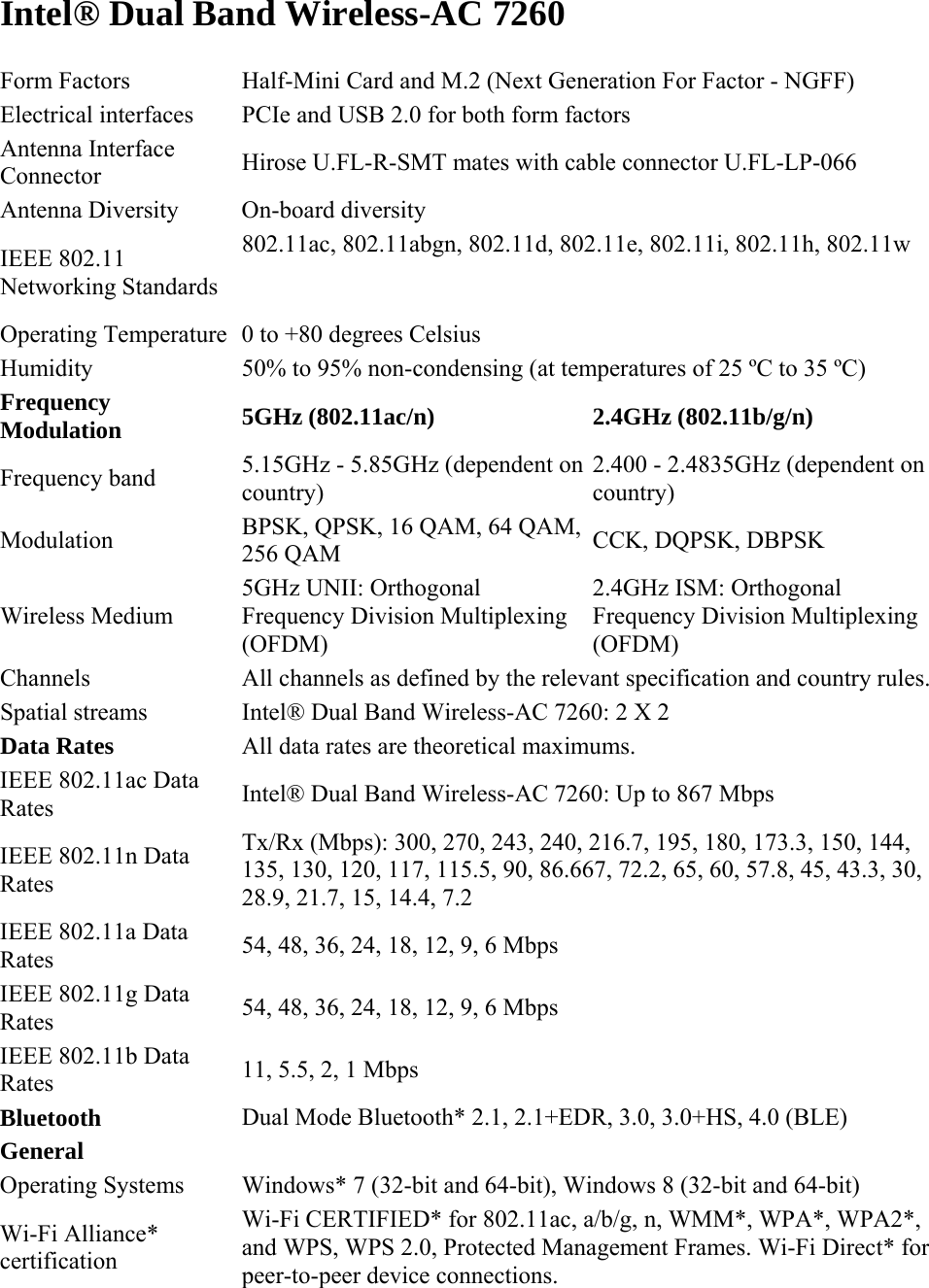 Intel® Dual Band Wireless-AC 7260 Form Factors  Half-Mini Card and M.2 (Next Generation For Factor - NGFF) Electrical interfaces  PCIe and USB 2.0 for both form factors Antenna Interface Connector  Hirose U.FL-R-SMT mates with cable connector U.FL-LP-066 Antenna Diversity  On-board diversity IEEE 802.11 Networking Standards  802.11ac, 802.11abgn, 802.11d, 802.11e, 802.11i, 802.11h, 802.11w   Operating Temperature 0 to +80 degrees Celsius Humidity  50% to 95% non-condensing (at temperatures of 25 ºC to 35 ºC) Frequency Modulation 5GHz (802.11ac/n) 2.4GHz (802.11b/g/n) Frequency band  5.15GHz - 5.85GHz (dependent on country) 2.400 - 2.4835GHz (dependent on country) Modulation  BPSK, QPSK, 16 QAM, 64 QAM, 256 QAM  CCK, DQPSK, DBPSK Wireless Medium 5GHz UNII: Orthogonal Frequency Division Multiplexing (OFDM) 2.4GHz ISM: Orthogonal Frequency Division Multiplexing (OFDM) Channels  All channels as defined by the relevant specification and country rules.  Spatial streams  Intel® Dual Band Wireless-AC 7260: 2 X 2 Data Rates All data rates are theoretical maximums. IEEE 802.11ac Data Rates  Intel® Dual Band Wireless-AC 7260: Up to 867 Mbps IEEE 802.11n Data Rates Tx/Rx (Mbps): 300, 270, 243, 240, 216.7, 195, 180, 173.3, 150, 144, 135, 130, 120, 117, 115.5, 90, 86.667, 72.2, 65, 60, 57.8, 45, 43.3, 30, 28.9, 21.7, 15, 14.4, 7.2 IEEE 802.11a Data Rates  54, 48, 36, 24, 18, 12, 9, 6 Mbps IEEE 802.11g Data Rates  54, 48, 36, 24, 18, 12, 9, 6 Mbps IEEE 802.11b Data Rates  11, 5.5, 2, 1 Mbps Bluetooth Dual Mode Bluetooth* 2.1, 2.1+EDR, 3.0, 3.0+HS, 4.0 (BLE) General Operating Systems  Windows* 7 (32-bit and 64-bit), Windows 8 (32-bit and 64-bit) Wi-Fi Alliance* certification Wi-Fi CERTIFIED* for 802.11ac, a/b/g, n, WMM*, WPA*, WPA2*, and WPS, WPS 2.0, Protected Management Frames. Wi-Fi Direct* for peer-to-peer device connections.  