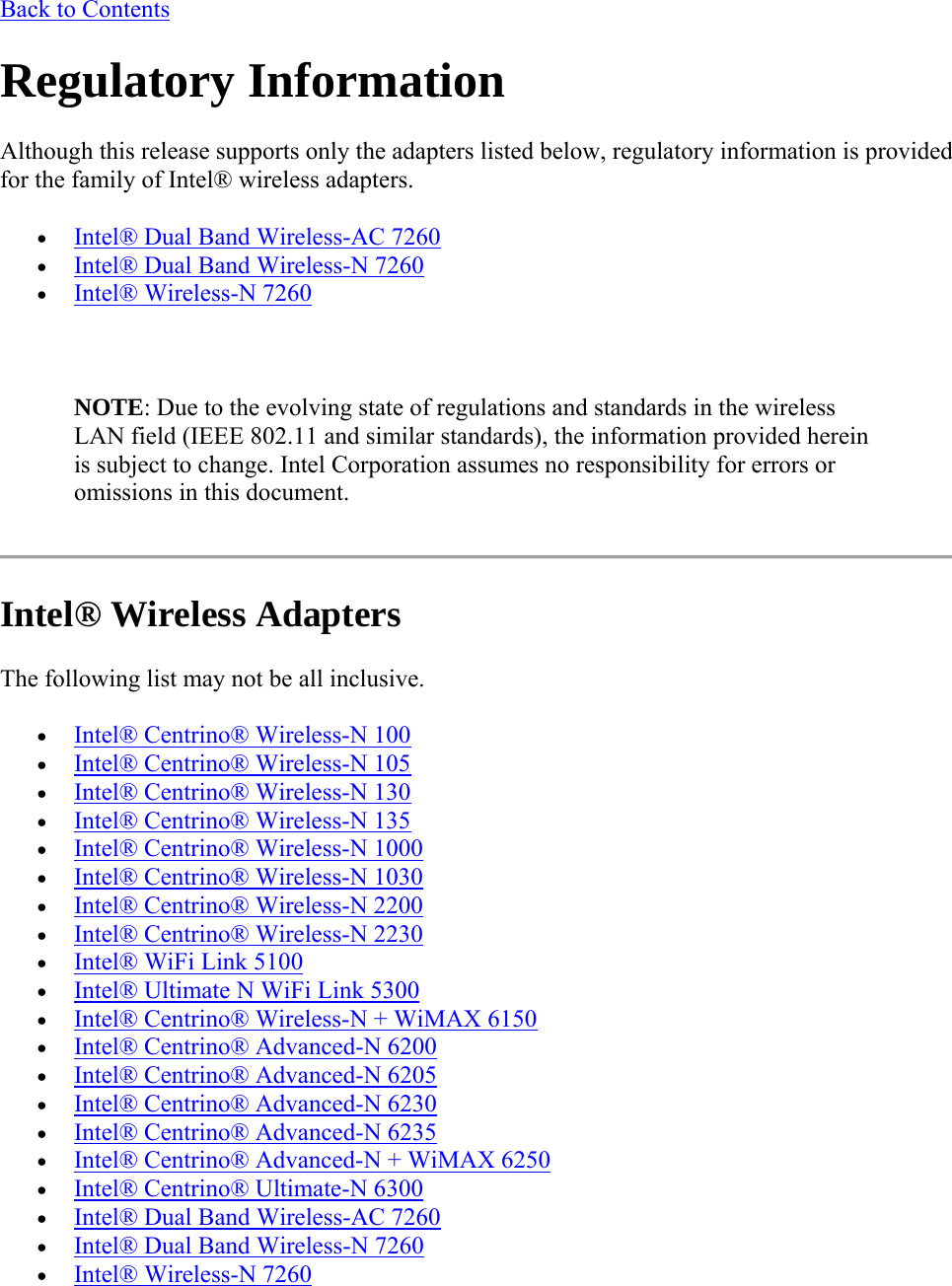 Back to Contents Regulatory Information Although this release supports only the adapters listed below, regulatory information is provided for the family of Intel® wireless adapters.  Intel® Dual Band Wireless-AC 7260  Intel® Dual Band Wireless-N 7260  Intel® Wireless-N 7260   NOTE: Due to the evolving state of regulations and standards in the wireless LAN field (IEEE 802.11 and similar standards), the information provided herein is subject to change. Intel Corporation assumes no responsibility for errors or omissions in this document.  Intel® Wireless Adapters The following list may not be all inclusive.  Intel® Centrino® Wireless-N 100  Intel® Centrino® Wireless-N 105  Intel® Centrino® Wireless-N 130  Intel® Centrino® Wireless-N 135  Intel® Centrino® Wireless-N 1000  Intel® Centrino® Wireless-N 1030   Intel® Centrino® Wireless-N 2200  Intel® Centrino® Wireless-N 2230  Intel® WiFi Link 5100  Intel® Ultimate N WiFi Link 5300  Intel® Centrino® Wireless-N + WiMAX 6150  Intel® Centrino® Advanced-N 6200  Intel® Centrino® Advanced-N 6205  Intel® Centrino® Advanced-N 6230  Intel® Centrino® Advanced-N 6235  Intel® Centrino® Advanced-N + WiMAX 6250  Intel® Centrino® Ultimate-N 6300  Intel® Dual Band Wireless-AC 7260  Intel® Dual Band Wireless-N 7260  Intel® Wireless-N 7260 