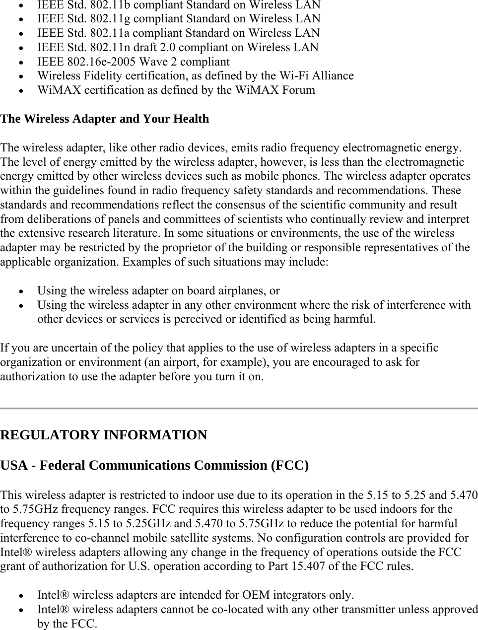  IEEE Std. 802.11b compliant Standard on Wireless LAN  IEEE Std. 802.11g compliant Standard on Wireless LAN  IEEE Std. 802.11a compliant Standard on Wireless LAN  IEEE Std. 802.11n draft 2.0 compliant on Wireless LAN  IEEE 802.16e-2005 Wave 2 compliant  Wireless Fidelity certification, as defined by the Wi-Fi Alliance  WiMAX certification as defined by the WiMAX Forum The Wireless Adapter and Your Health  The wireless adapter, like other radio devices, emits radio frequency electromagnetic energy. The level of energy emitted by the wireless adapter, however, is less than the electromagnetic energy emitted by other wireless devices such as mobile phones. The wireless adapter operates within the guidelines found in radio frequency safety standards and recommendations. These standards and recommendations reflect the consensus of the scientific community and result from deliberations of panels and committees of scientists who continually review and interpret the extensive research literature. In some situations or environments, the use of the wireless adapter may be restricted by the proprietor of the building or responsible representatives of the applicable organization. Examples of such situations may include:  Using the wireless adapter on board airplanes, or  Using the wireless adapter in any other environment where the risk of interference with other devices or services is perceived or identified as being harmful. If you are uncertain of the policy that applies to the use of wireless adapters in a specific organization or environment (an airport, for example), you are encouraged to ask for authorization to use the adapter before you turn it on.   REGULATORY INFORMATION USA - Federal Communications Commission (FCC) This wireless adapter is restricted to indoor use due to its operation in the 5.15 to 5.25 and 5.470 to 5.75GHz frequency ranges. FCC requires this wireless adapter to be used indoors for the frequency ranges 5.15 to 5.25GHz and 5.470 to 5.75GHz to reduce the potential for harmful interference to co-channel mobile satellite systems. No configuration controls are provided for Intel® wireless adapters allowing any change in the frequency of operations outside the FCC grant of authorization for U.S. operation according to Part 15.407 of the FCC rules.  Intel® wireless adapters are intended for OEM integrators only.  Intel® wireless adapters cannot be co-located with any other transmitter unless approved by the FCC. 