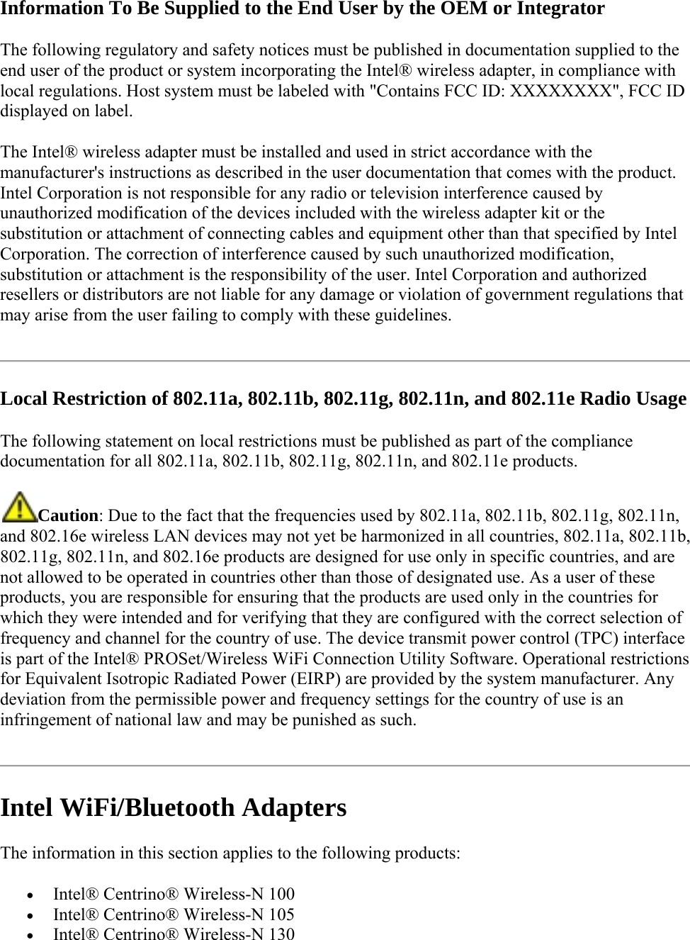 Information To Be Supplied to the End User by the OEM or Integrator The following regulatory and safety notices must be published in documentation supplied to the end user of the product or system incorporating the Intel® wireless adapter, in compliance with local regulations. Host system must be labeled with &quot;Contains FCC ID: XXXXXXXX&quot;, FCC ID displayed on label. The Intel® wireless adapter must be installed and used in strict accordance with the manufacturer&apos;s instructions as described in the user documentation that comes with the product. Intel Corporation is not responsible for any radio or television interference caused by unauthorized modification of the devices included with the wireless adapter kit or the substitution or attachment of connecting cables and equipment other than that specified by Intel Corporation. The correction of interference caused by such unauthorized modification, substitution or attachment is the responsibility of the user. Intel Corporation and authorized resellers or distributors are not liable for any damage or violation of government regulations that may arise from the user failing to comply with these guidelines.  Local Restriction of 802.11a, 802.11b, 802.11g, 802.11n, and 802.11e Radio Usage The following statement on local restrictions must be published as part of the compliance documentation for all 802.11a, 802.11b, 802.11g, 802.11n, and 802.11e products.  Caution: Due to the fact that the frequencies used by 802.11a, 802.11b, 802.11g, 802.11n, and 802.16e wireless LAN devices may not yet be harmonized in all countries, 802.11a, 802.11b, 802.11g, 802.11n, and 802.16e products are designed for use only in specific countries, and are not allowed to be operated in countries other than those of designated use. As a user of these products, you are responsible for ensuring that the products are used only in the countries for which they were intended and for verifying that they are configured with the correct selection of frequency and channel for the country of use. The device transmit power control (TPC) interface is part of the Intel® PROSet/Wireless WiFi Connection Utility Software. Operational restrictions for Equivalent Isotropic Radiated Power (EIRP) are provided by the system manufacturer. Any deviation from the permissible power and frequency settings for the country of use is an infringement of national law and may be punished as such.   Intel WiFi/Bluetooth Adapters The information in this section applies to the following products:  Intel® Centrino® Wireless-N 100   Intel® Centrino® Wireless-N 105  Intel® Centrino® Wireless-N 130 