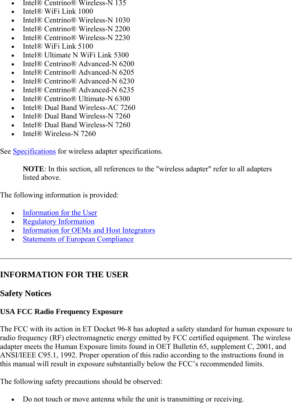  Intel® Centrino® Wireless-N 135  Intel® WiFi Link 1000  Intel® Centrino® Wireless-N 1030   Intel® Centrino® Wireless-N 2200   Intel® Centrino® Wireless-N 2230  Intel® WiFi Link 5100  Intel® Ultimate N WiFi Link 5300  Intel® Centrino® Advanced-N 6200  Intel® Centrino® Advanced-N 6205  Intel® Centrino® Advanced-N 6230  Intel® Centrino® Advanced-N 6235  Intel® Centrino® Ultimate-N 6300  Intel® Dual Band Wireless-AC 7260  Intel® Dual Band Wireless-N 7260  Intel® Dual Band Wireless-N 7260  Intel® Wireless-N 7260 See Specifications for wireless adapter specifications.  NOTE: In this section, all references to the &quot;wireless adapter&quot; refer to all adapters listed above. The following information is provided:   Information for the User  Regulatory Information  Information for OEMs and Host Integrators  Statements of European Compliance  INFORMATION FOR THE USER Safety Notices USA FCC Radio Frequency Exposure The FCC with its action in ET Docket 96-8 has adopted a safety standard for human exposure to radio frequency (RF) electromagnetic energy emitted by FCC certified equipment. The wireless adapter meets the Human Exposure limits found in OET Bulletin 65, supplement C, 2001, and ANSI/IEEE C95.1, 1992. Proper operation of this radio according to the instructions found in this manual will result in exposure substantially below the FCC’s recommended limits. The following safety precautions should be observed:  Do not touch or move antenna while the unit is transmitting or receiving.  