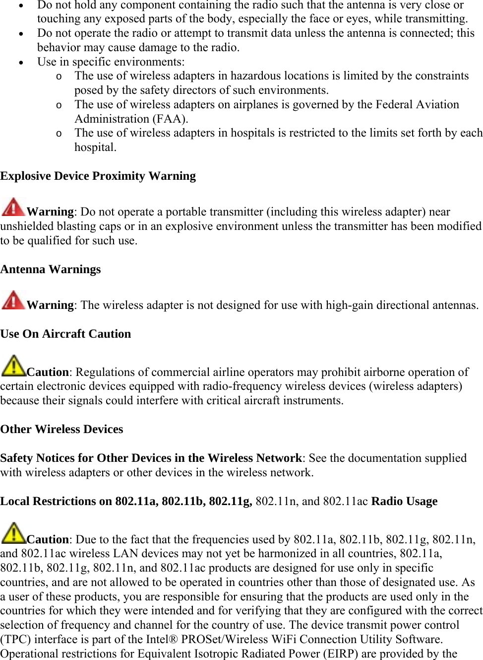  Do not hold any component containing the radio such that the antenna is very close or touching any exposed parts of the body, especially the face or eyes, while transmitting.   Do not operate the radio or attempt to transmit data unless the antenna is connected; this behavior may cause damage to the radio.   Use in specific environments:  o The use of wireless adapters in hazardous locations is limited by the constraints posed by the safety directors of such environments.  o The use of wireless adapters on airplanes is governed by the Federal Aviation Administration (FAA).  o The use of wireless adapters in hospitals is restricted to the limits set forth by each hospital. Explosive Device Proximity Warning Warning: Do not operate a portable transmitter (including this wireless adapter) near unshielded blasting caps or in an explosive environment unless the transmitter has been modified to be qualified for such use. Antenna Warnings Warning: The wireless adapter is not designed for use with high-gain directional antennas. Use On Aircraft Caution Caution: Regulations of commercial airline operators may prohibit airborne operation of certain electronic devices equipped with radio-frequency wireless devices (wireless adapters) because their signals could interfere with critical aircraft instruments.  Other Wireless Devices Safety Notices for Other Devices in the Wireless Network: See the documentation supplied with wireless adapters or other devices in the wireless network. Local Restrictions on 802.11a, 802.11b, 802.11g, 802.11n, and 802.11ac Radio Usage Caution: Due to the fact that the frequencies used by 802.11a, 802.11b, 802.11g, 802.11n, and 802.11ac wireless LAN devices may not yet be harmonized in all countries, 802.11a, 802.11b, 802.11g, 802.11n, and 802.11ac products are designed for use only in specific countries, and are not allowed to be operated in countries other than those of designated use. As a user of these products, you are responsible for ensuring that the products are used only in the countries for which they were intended and for verifying that they are configured with the correct selection of frequency and channel for the country of use. The device transmit power control (TPC) interface is part of the Intel® PROSet/Wireless WiFi Connection Utility Software. Operational restrictions for Equivalent Isotropic Radiated Power (EIRP) are provided by the 
