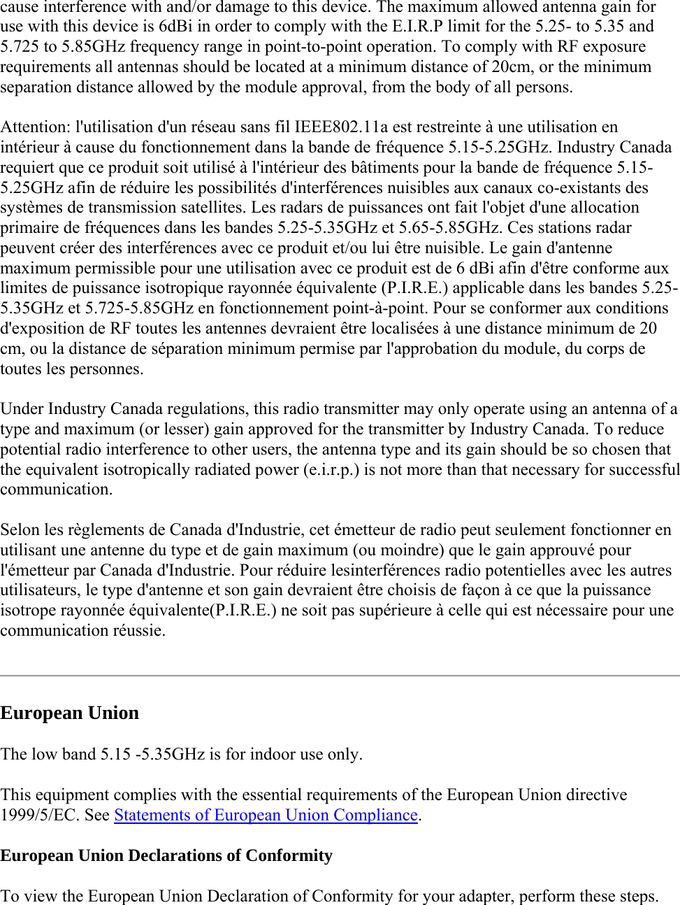 cause interference with and/or damage to this device. The maximum allowed antenna gain for use with this device is 6dBi in order to comply with the E.I.R.P limit for the 5.25- to 5.35 and 5.725 to 5.85GHz frequency range in point-to-point operation. To comply with RF exposure requirements all antennas should be located at a minimum distance of 20cm, or the minimum separation distance allowed by the module approval, from the body of all persons. Attention: l&apos;utilisation d&apos;un réseau sans fil IEEE802.11a est restreinte à une utilisation en intérieur à cause du fonctionnement dans la bande de fréquence 5.15-5.25GHz. Industry Canada requiert que ce produit soit utilisé à l&apos;intérieur des bâtiments pour la bande de fréquence 5.15-5.25GHz afin de réduire les possibilités d&apos;interférences nuisibles aux canaux co-existants des systèmes de transmission satellites. Les radars de puissances ont fait l&apos;objet d&apos;une allocation primaire de fréquences dans les bandes 5.25-5.35GHz et 5.65-5.85GHz. Ces stations radar peuvent créer des interférences avec ce produit et/ou lui être nuisible. Le gain d&apos;antenne maximum permissible pour une utilisation avec ce produit est de 6 dBi afin d&apos;être conforme aux limites de puissance isotropique rayonnée équivalente (P.I.R.E.) applicable dans les bandes 5.25-5.35GHz et 5.725-5.85GHz en fonctionnement point-à-point. Pour se conformer aux conditions d&apos;exposition de RF toutes les antennes devraient être localisées à une distance minimum de 20 cm, ou la distance de séparation minimum permise par l&apos;approbation du module, du corps de toutes les personnes. Under Industry Canada regulations, this radio transmitter may only operate using an antenna of a type and maximum (or lesser) gain approved for the transmitter by Industry Canada. To reduce potential radio interference to other users, the antenna type and its gain should be so chosen that the equivalent isotropically radiated power (e.i.r.p.) is not more than that necessary for successful communication. Selon les règlements de Canada d&apos;Industrie, cet émetteur de radio peut seulement fonctionner en utilisant une antenne du type et de gain maximum (ou moindre) que le gain approuvé pour l&apos;émetteur par Canada d&apos;Industrie. Pour réduire lesinterférences radio potentielles avec les autres utilisateurs, le type d&apos;antenne et son gain devraient être choisis de façon à ce que la puissance isotrope rayonnée équivalente(P.I.R.E.) ne soit pas supérieure à celle qui est nécessaire pour une communication réussie.  European Union The low band 5.15 -5.35GHz is for indoor use only. This equipment complies with the essential requirements of the European Union directive 1999/5/EC. See Statements of European Union Compliance.  European Union Declarations of Conformity  To view the European Union Declaration of Conformity for your adapter, perform these steps. 