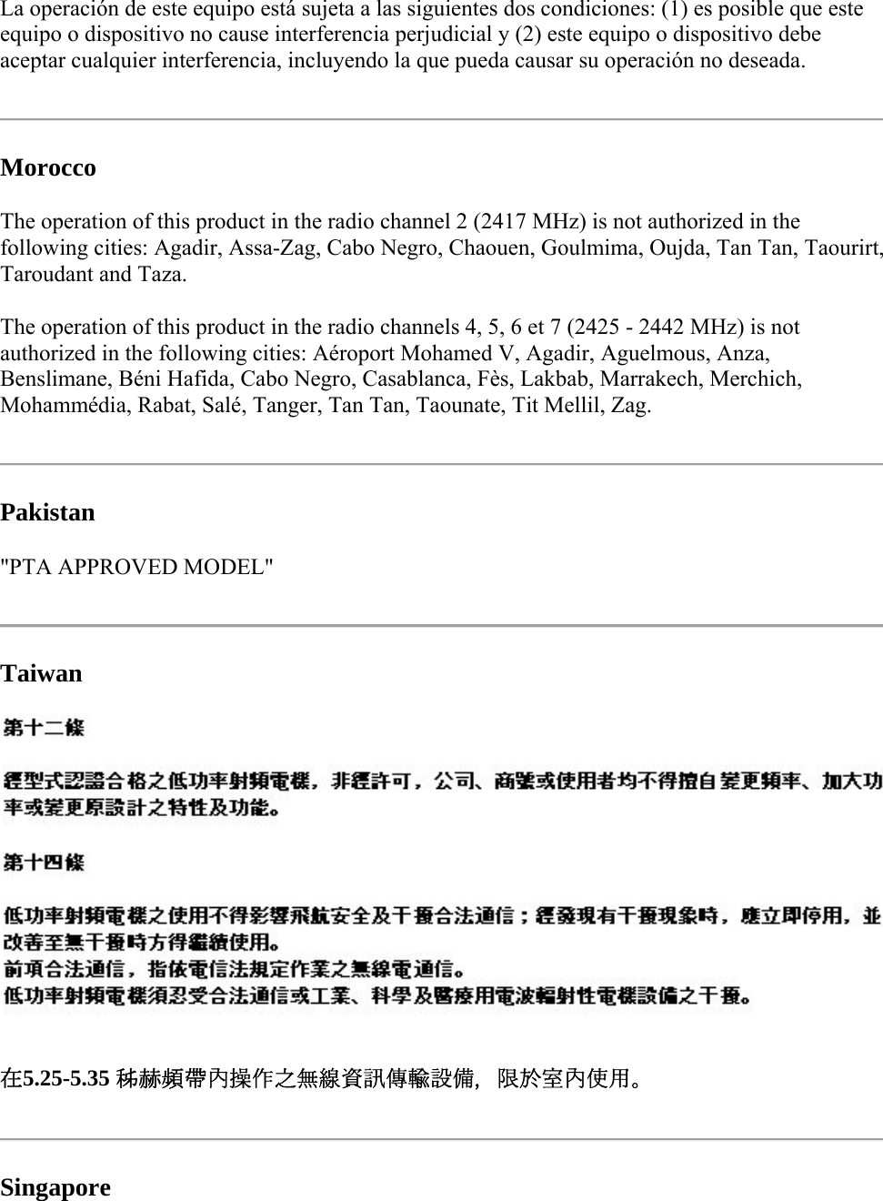 La operación de este equipo está sujeta a las siguientes dos condiciones: (1) es posible que este equipo o dispositivo no cause interferencia perjudicial y (2) este equipo o dispositivo debe aceptar cualquier interferencia, incluyendo la que pueda causar su operación no deseada.   Morocco The operation of this product in the radio channel 2 (2417 MHz) is not authorized in the following cities: Agadir, Assa-Zag, Cabo Negro, Chaouen, Goulmima, Oujda, Tan Tan, Taourirt, Taroudant and Taza.  The operation of this product in the radio channels 4, 5, 6 et 7 (2425 - 2442 MHz) is not authorized in the following cities: Aéroport Mohamed V, Agadir, Aguelmous, Anza, Benslimane, Béni Hafida, Cabo Negro, Casablanca, Fès, Lakbab, Marrakech, Merchich, Mohammédia, Rabat, Salé, Tanger, Tan Tan, Taounate, Tit Mellil, Zag.   Pakistan  &quot;PTA APPROVED MODEL&quot;   Taiwan  在5.25-5.35 秭赫頻帶內操作之無線資訊傳輸設備，限於室內使用。   Singapore 