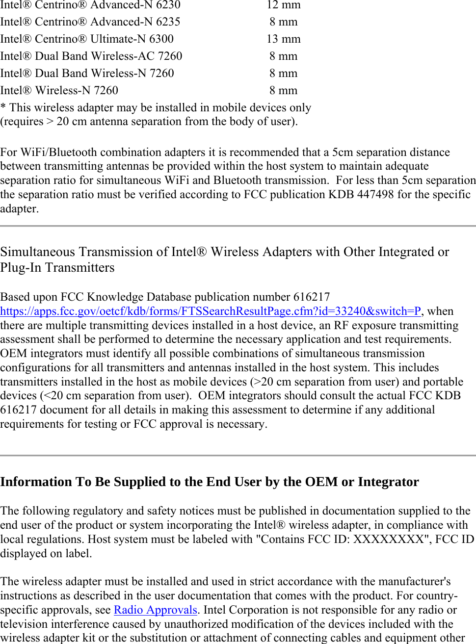 Intel® Centrino® Advanced-N 6230  12 mm  Intel® Centrino® Advanced-N 6235  8 mm  Intel® Centrino® Ultimate-N 6300  13 mm  Intel® Dual Band Wireless-AC 7260 8 mm  Intel® Dual Band Wireless-N 7260  8 mm  Intel® Wireless-N 7260  8 mm  * This wireless adapter may be installed in mobile devices only  (requires &gt; 20 cm antenna separation from the body of user).  For WiFi/Bluetooth combination adapters it is recommended that a 5cm separation distance between transmitting antennas be provided within the host system to maintain adequate separation ratio for simultaneous WiFi and Bluetooth transmission.  For less than 5cm separation the separation ratio must be verified according to FCC publication KDB 447498 for the specific adapter. Simultaneous Transmission of Intel® Wireless Adapters with Other Integrated or Plug-In Transmitters Based upon FCC Knowledge Database publication number 616217 https://apps.fcc.gov/oetcf/kdb/forms/FTSSearchResultPage.cfm?id=33240&amp;switch=P, when there are multiple transmitting devices installed in a host device, an RF exposure transmitting assessment shall be performed to determine the necessary application and test requirements.  OEM integrators must identify all possible combinations of simultaneous transmission configurations for all transmitters and antennas installed in the host system. This includes transmitters installed in the host as mobile devices (&gt;20 cm separation from user) and portable devices (&lt;20 cm separation from user).  OEM integrators should consult the actual FCC KDB 616217 document for all details in making this assessment to determine if any additional requirements for testing or FCC approval is necessary.    Information To Be Supplied to the End User by the OEM or Integrator The following regulatory and safety notices must be published in documentation supplied to the end user of the product or system incorporating the Intel® wireless adapter, in compliance with local regulations. Host system must be labeled with &quot;Contains FCC ID: XXXXXXXX&quot;, FCC ID displayed on label. The wireless adapter must be installed and used in strict accordance with the manufacturer&apos;s instructions as described in the user documentation that comes with the product. For country-specific approvals, see Radio Approvals. Intel Corporation is not responsible for any radio or television interference caused by unauthorized modification of the devices included with the wireless adapter kit or the substitution or attachment of connecting cables and equipment other 