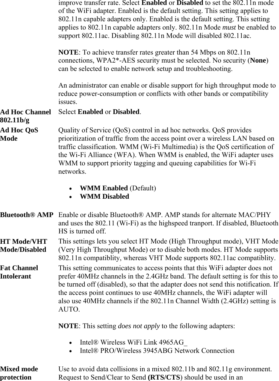 improve transfer rate. Select Enabled or Disabled to set the 802.11n mode of the WiFi adapter. Enabled is the default setting. This setting applies to 802.11n capable adapters only. Enabled is the default setting. This setting applies to 802.11n capable adapters only. 802.11n Mode must be enabled to support 802.11ac. Disabling 802.11n Mode will disabled 802.11ac. NOTE: To achieve transfer rates greater than 54 Mbps on 802.11n connections, WPA2*-AES security must be selected. No security (None) can be selected to enable network setup and troubleshooting. An administrator can enable or disable support for high throughput mode to reduce power-consumption or conflicts with other bands or compatibility issues. Ad Hoc Channel 802.11b/g Select Enabled or Disabled. Ad Hoc QoS Mode Quality of Service (QoS) control in ad hoc networks. QoS provides prioritization of traffic from the access point over a wireless LAN based on traffic classification. WMM (Wi-Fi Multimedia) is the QoS certification of the Wi-Fi Alliance (WFA). When WMM is enabled, the WiFi adapter uses WMM to support priority tagging and queuing capabilities for Wi-Fi networks.  WMM Enabled (Default)  WMM Disabled Bluetooth® AMP Enable or disable Bluetooth® AMP. AMP stands for alternate MAC/PHY and uses the 802.11 (Wi-Fi) as the highspeed tranport. If disabled, Bluetooth HS is turned off.  HT Mode/VHT Mode/Disabled This settings lets you select HT Mode (High Throughput mode), VHT Mode (Very High Throughput Mode) or to disable both modes. HT Mode supports 802.11n compatiblity, whereas VHT Mode supports 802.11ac compatiblity. Fat Channel Intolerant  This setting communicates to access points that this WiFi adapter does not prefer 40MHz channels in the 2.4GHz band. The default setting is for this to be turned off (disabled), so that the adapter does not send this notification. If the access point continues to use 40MHz channels, the WiFi adapter will also use 40MHz channels if the 802.11n Channel Width (2.4GHz) setting is AUTO. NOTE: This setting does not apply to the following adapters:  Intel® Wireless WiFi Link 4965AG_   Intel® PRO/Wireless 3945ABG Network Connection Mixed mode protection Use to avoid data collisions in a mixed 802.11b and 802.11g environment. Request to Send/Clear to Send (RTS/CTS) should be used in an 