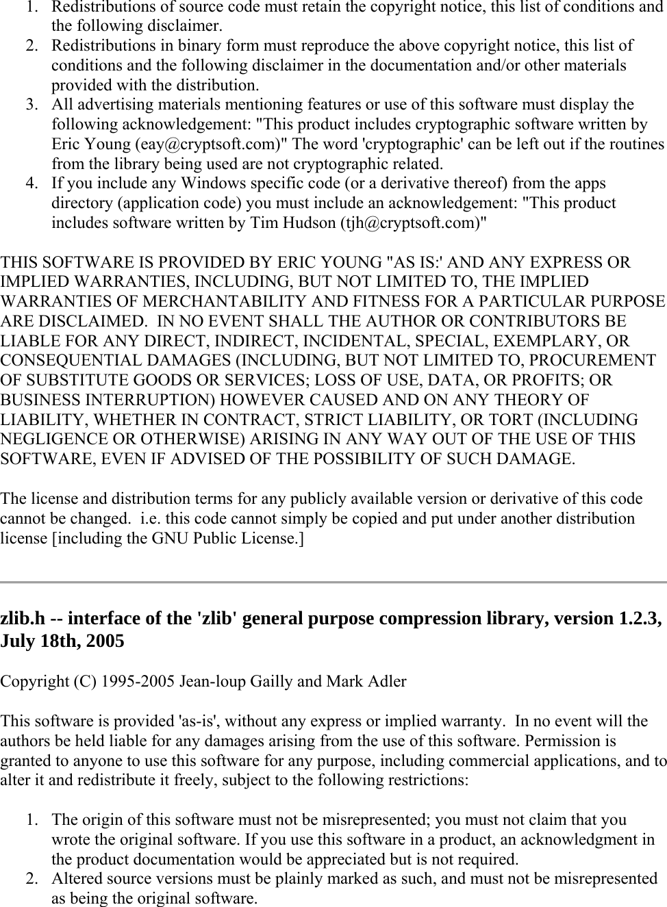 1. Redistributions of source code must retain the copyright notice, this list of conditions and the following disclaimer. 2. Redistributions in binary form must reproduce the above copyright notice, this list of conditions and the following disclaimer in the documentation and/or other materials provided with the distribution. 3. All advertising materials mentioning features or use of this software must display the following acknowledgement: &quot;This product includes cryptographic software written by Eric Young (eay@cryptsoft.com)&quot; The word &apos;cryptographic&apos; can be left out if the routines from the library being used are not cryptographic related.  4. If you include any Windows specific code (or a derivative thereof) from the apps directory (application code) you must include an acknowledgement: &quot;This product includes software written by Tim Hudson (tjh@cryptsoft.com)&quot; THIS SOFTWARE IS PROVIDED BY ERIC YOUNG &quot;AS IS:&apos; AND ANY EXPRESS OR IMPLIED WARRANTIES, INCLUDING, BUT NOT LIMITED TO, THE IMPLIED WARRANTIES OF MERCHANTABILITY AND FITNESS FOR A PARTICULAR PURPOSE ARE DISCLAIMED.  IN NO EVENT SHALL THE AUTHOR OR CONTRIBUTORS BE LIABLE FOR ANY DIRECT, INDIRECT, INCIDENTAL, SPECIAL, EXEMPLARY, OR CONSEQUENTIAL DAMAGES (INCLUDING, BUT NOT LIMITED TO, PROCUREMENT OF SUBSTITUTE GOODS OR SERVICES; LOSS OF USE, DATA, OR PROFITS; OR BUSINESS INTERRUPTION) HOWEVER CAUSED AND ON ANY THEORY OF LIABILITY, WHETHER IN CONTRACT, STRICT LIABILITY, OR TORT (INCLUDING NEGLIGENCE OR OTHERWISE) ARISING IN ANY WAY OUT OF THE USE OF THIS SOFTWARE, EVEN IF ADVISED OF THE POSSIBILITY OF SUCH DAMAGE. The license and distribution terms for any publicly available version or derivative of this code cannot be changed.  i.e. this code cannot simply be copied and put under another distribution license [including the GNU Public License.]  zlib.h -- interface of the &apos;zlib&apos; general purpose compression library, version 1.2.3, July 18th, 2005 Copyright (C) 1995-2005 Jean-loup Gailly and Mark Adler This software is provided &apos;as-is&apos;, without any express or implied warranty.  In no event will the authors be held liable for any damages arising from the use of this software. Permission is granted to anyone to use this software for any purpose, including commercial applications, and to alter it and redistribute it freely, subject to the following restrictions: 1. The origin of this software must not be misrepresented; you must not claim that you wrote the original software. If you use this software in a product, an acknowledgment in the product documentation would be appreciated but is not required. 2. Altered source versions must be plainly marked as such, and must not be misrepresented as being the original software. 