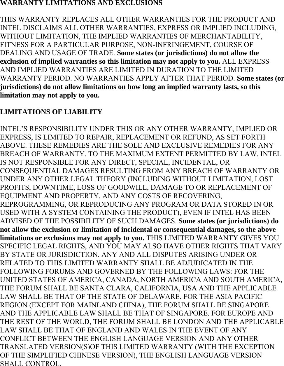 WARRANTY LIMITATIONS AND EXCLUSIONS THIS WARRANTY REPLACES ALL OTHER WARRANTIES FOR THE PRODUCT AND INTEL DISCLAIMS ALL OTHER WARRANTIES, EXPRESS OR IMPLIED INCLUDING, WITHOUT LIMITATION, THE IMPLIED WARRANTIES OF MERCHANTABILITY, FITNESS FOR A PARTICULAR PURPOSE, NON-INFRINGEMENT, COURSE OF DEALING AND USAGE OF TRADE. Some states (or jurisdictions) do not allow the exclusion of implied warranties so this limitation may not apply to you. ALL EXPRESS AND IMPLIED WARRANTIES ARE LIMITED IN DURATION TO THE LIMITED WARRANTY PERIOD. NO WARRANTIES APPLY AFTER THAT PERIOD. Some states (or jurisdictions) do not allow limitations on how long an implied warranty lasts, so this limitation may not apply to you. LIMITATIONS OF LIABILITY INTEL’S RESPONSIBILITY UNDER THIS OR ANY OTHER WARRANTY, IMPLIED OR EXPRESS, IS LIMITED TO REPAIR, REPLACEMENT OR REFUND, AS SET FORTH ABOVE. THESE REMEDIES ARE THE SOLE AND EXCLUSIVE REMEDIES FOR ANY BREACH OF WARRANTY. TO THE MAXIMUM EXTENT PERMITTED BY LAW, INTEL IS NOT RESPONSIBLE FOR ANY DIRECT, SPECIAL, INCIDENTAL, OR CONSEQUENTIAL DAMAGES RESULTING FROM ANY BREACH OF WARRANTY OR UNDER ANY OTHER LEGAL THEORY (INCLUDING WITHOUT LIMITATION, LOST PROFITS, DOWNTIME, LOSS OF GOODWILL, DAMAGE TO OR REPLACEMENT OF EQUIPMENT AND PROPERTY, AND ANY COSTS OF RECOVERING, REPROGRAMMING, OR REPRODUCING ANY PROGRAM OR DATA STORED IN OR USED WITH A SYSTEM CONTAINING THE PRODUCT), EVEN IF INTEL HAS BEEN ADVISED OF THE POSSIBILITY OF SUCH DAMAGES. Some states (or jurisdictions) do not allow the exclusion or limitation of incidental or consequential damages, so the above limitations or exclusions may not apply to you. THIS LIMITED WARRANTY GIVES YOU SPECIFIC LEGAL RIGHTS, AND YOU MAY ALSO HAVE OTHER RIGHTS THAT VARY BY STATE OR JURISDICTION. ANY AND ALL DISPUTES ARISING UNDER OR RELATED TO THIS LIMITED WARRANTY SHALL BE ADJUDICATED IN THE FOLLOWING FORUMS AND GOVERNED BY THE FOLLOWING LAWS: FOR THE UNITED STATES OF AMERICA, CANADA, NORTH AMERICA AND SOUTH AMERICA, THE FORUM SHALL BE SANTA CLARA, CALIFORNIA, USA AND THE APPLICABLE LAW SHALL BE THAT OF THE STATE OF DELAWARE. FOR THE ASIA PACIFIC REGION (EXCEPT FOR MAINLAND CHINA), THE FORUM SHALL BE SINGAPORE AND THE APPLICABLE LAW SHALL BE THAT OF SINGAPORE. FOR EUROPE AND THE REST OF THE WORLD, THE FORUM SHALL BE LONDON AND THE APPLICABLE LAW SHALL BE THAT OF ENGLAND AND WALES IN THE EVENT OF ANY CONFLICT BETWEEN THE ENGLISH LANGUAGE VERSION AND ANY OTHER TRANSLATED VERSION(S)OF THIS LIMITED WARRANTY (WITH THE EXCEPTION OF THE SIMPLIFIED CHINESE VERSION), THE ENGLISH LANGUAGE VERSION SHALL CONTROL. 