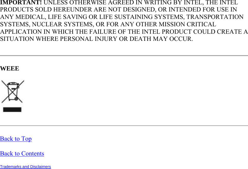 IMPORTANT! UNLESS OTHERWISE AGREED IN WRITING BY INTEL, THE INTEL PRODUCTS SOLD HEREUNDER ARE NOT DESIGNED, OR INTENDED FOR USE IN ANY MEDICAL, LIFE SAVING OR LIFE SUSTAINING SYSTEMS, TRANSPORTATION SYSTEMS, NUCLEAR SYSTEMS, OR FOR ANY OTHER MISSION CRITICAL APPLICATION IN WHICH THE FAILURE OF THE INTEL PRODUCT COULD CREATE A SITUATION WHERE PERSONAL INJURY OR DEATH MAY OCCUR.  WEEE   Back to Top Back to Contents Trademarks and Disclaimers   