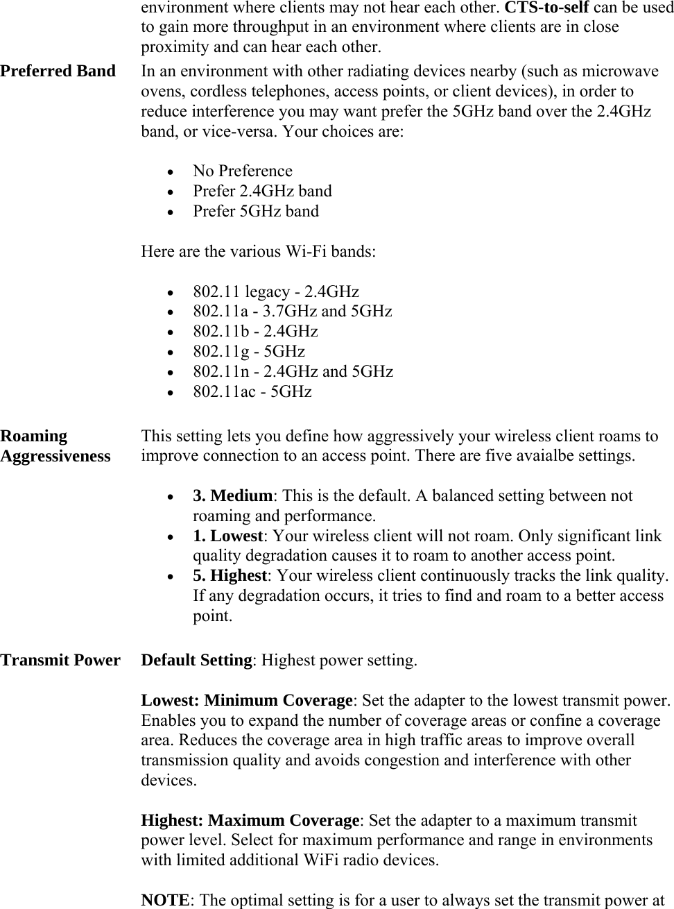environment where clients may not hear each other. CTS-to-self can be used to gain more throughput in an environment where clients are in close proximity and can hear each other.  Preferred Band In an environment with other radiating devices nearby (such as microwave ovens, cordless telephones, access points, or client devices), in order to reduce interference you may want prefer the 5GHz band over the 2.4GHz band, or vice-versa. Your choices are:  No Preference  Prefer 2.4GHz band  Prefer 5GHz band Here are the various Wi-Fi bands:  802.11 legacy - 2.4GHz  802.11a - 3.7GHz and 5GHz  802.11b - 2.4GHz  802.11g - 5GHz  802.11n - 2.4GHz and 5GHz  802.11ac - 5GHz Roaming Aggressiveness This setting lets you define how aggressively your wireless client roams to improve connection to an access point. There are five avaialbe settings.   3. Medium: This is the default. A balanced setting between not roaming and performance.  1. Lowest: Your wireless client will not roam. Only significant link quality degradation causes it to roam to another access point.  5. Highest: Your wireless client continuously tracks the link quality. If any degradation occurs, it tries to find and roam to a better access point. Transmit Power Default Setting: Highest power setting.  Lowest: Minimum Coverage: Set the adapter to the lowest transmit power. Enables you to expand the number of coverage areas or confine a coverage area. Reduces the coverage area in high traffic areas to improve overall transmission quality and avoids congestion and interference with other devices. Highest: Maximum Coverage: Set the adapter to a maximum transmit power level. Select for maximum performance and range in environments with limited additional WiFi radio devices. NOTE: The optimal setting is for a user to always set the transmit power at 