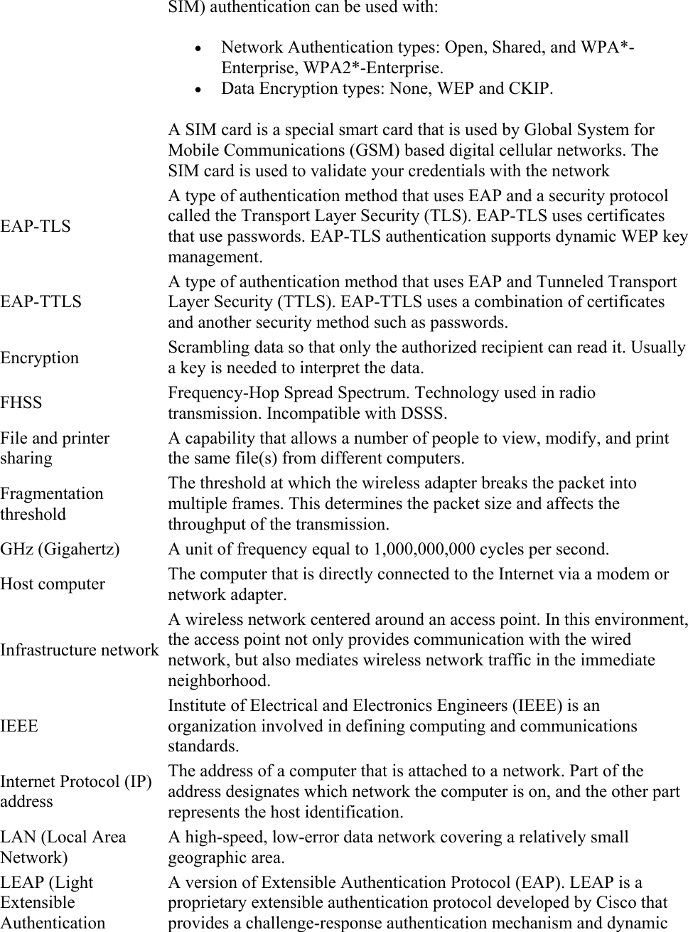 SIM) authentication can be used with:   Network Authentication types: Open, Shared, and WPA*-Enterprise, WPA2*-Enterprise.  Data Encryption types: None, WEP and CKIP. A SIM card is a special smart card that is used by Global System for Mobile Communications (GSM) based digital cellular networks. The SIM card is used to validate your credentials with the network EAP-TLS A type of authentication method that uses EAP and a security protocol called the Transport Layer Security (TLS). EAP-TLS uses certificates that use passwords. EAP-TLS authentication supports dynamic WEP key management. EAP-TTLS A type of authentication method that uses EAP and Tunneled Transport Layer Security (TTLS). EAP-TTLS uses a combination of certificates and another security method such as passwords. Encryption  Scrambling data so that only the authorized recipient can read it. Usually a key is needed to interpret the data. FHSS  Frequency-Hop Spread Spectrum. Technology used in radio transmission. Incompatible with DSSS. File and printer sharing A capability that allows a number of people to view, modify, and print the same file(s) from different computers. Fragmentation threshold The threshold at which the wireless adapter breaks the packet into multiple frames. This determines the packet size and affects the throughput of the transmission. GHz (Gigahertz)  A unit of frequency equal to 1,000,000,000 cycles per second. Host computer  The computer that is directly connected to the Internet via a modem or network adapter. Infrastructure network A wireless network centered around an access point. In this environment, the access point not only provides communication with the wired network, but also mediates wireless network traffic in the immediate neighborhood. IEEE Institute of Electrical and Electronics Engineers (IEEE) is an organization involved in defining computing and communications standards. Internet Protocol (IP) address The address of a computer that is attached to a network. Part of the address designates which network the computer is on, and the other part represents the host identification. LAN (Local Area Network) A high-speed, low-error data network covering a relatively small geographic area. LEAP (Light Extensible Authentication A version of Extensible Authentication Protocol (EAP). LEAP is a proprietary extensible authentication protocol developed by Cisco that provides a challenge-response authentication mechanism and dynamic 