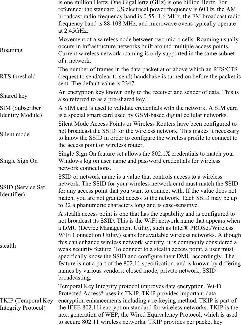 is one million Hertz. One GigaHertz (GHz) is one billion Hertz. For reference: the standard US electrical power frequency is 60 Hz, the AM broadcast radio frequency band is 0.55 -1.6 MHz, the FM broadcast radio frequency band is 88-108 MHz, and microwave ovens typically operate at 2.45GHz. Roaming Movement of a wireless node between two micro cells. Roaming usually occurs in infrastructure networks built around multiple access points. Current wireless network roaming is only supported in the same subnet of a network. RTS threshold The number of frames in the data packet at or above which an RTS/CTS (request to send/clear to send) handshake is turned on before the packet is sent. The default value is 2347. Shared key  An encryption key known only to the receiver and sender of data. This is also referred to as a pre-shared key. SIM (Subscriber Identity Module) A SIM card is used to validate credentials with the network. A SIM card is a special smart card used by GSM-based digital cellular networks. Silent mode Silent Mode Access Points or Wireless Routers have been configured to not broadcast the SSID for the wireless network. This makes it necessary to know the SSID in order to configure the wireless profile to connect to the access point or wireless router. Single Sign On Single Sign On feature set allows the 802.1X credentials to match your Windows log on user name and password credentials for wireless network connections. SSID (Service Set Identifier) SSID or network name is a value that controls access to a wireless network. The SSID for your wireless network card must match the SSID for any access point that you want to connect with. If the value does not match, you are not granted access to the network. Each SSID may be up to 32 alphanumeric characters long and is case-sensitive. stealth A stealth access point is one that has the capability and is configured to not broadcast its SSID. This is the WiFi network name that appears when a DMU (Device Management Utility, such as Intel® PROSet/Wireless WiFi Connection Utility) scans for available wireless networks. Although this can enhance wireless network security, it is commonly considered a weak security feature. To connect to a stealth access point, a user must specifically know the SSID and configure their DMU accordingly. The feature is not a part of the 802.11 specification, and is known by differing names by various vendors: closed mode, private network, SSID broadcasting. TKIP (Temporal Key Integrity Protocol) Temporal Key Integrity protocol improves data encryption. Wi-Fi Protected Access* uses its TKIP. TKIP provides important data encryption enhancements including a re-keying method. TKIP is part of the IEEE 802.11i encryption standard for wireless networks. TKIP is the next generation of WEP, the Wired Equivalency Protocol, which is used to secure 802.11 wireless networks. TKIP provides per packet key 