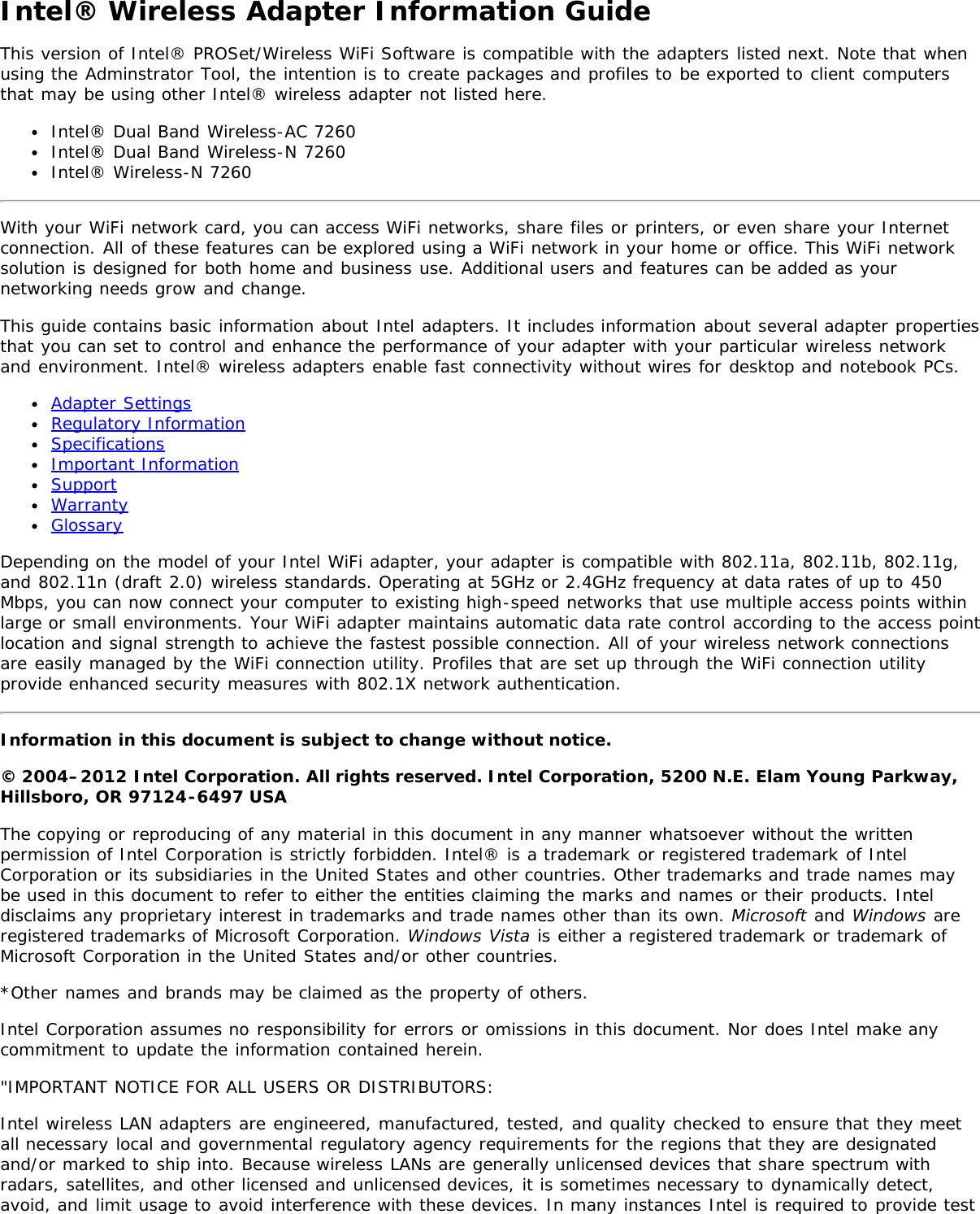 Intel® Wireless Adapter Information GuideThis version of Intel® PROSet/Wireless WiFi Software is compatible with the adapters listed next. Note that whenusing the Adminstrator Tool, the intention is to create packages and profiles to be exported to client computersthat may be using other Intel® wireless adapter not listed here.Intel® Dual Band Wireless-AC 7260Intel® Dual Band Wireless-N 7260Intel® Wireless-N 7260With your WiFi network card, you can access WiFi networks, share files or printers, or even share your Internetconnection. All of these features can be explored using a WiFi network in your home or office. This WiFi networksolution is designed for both home and business use. Additional users and features can be added as yournetworking needs grow and change.This guide contains basic information about Intel adapters. It includes information about several adapter propertiesthat you can set to control and enhance the performance of your adapter with your particular wireless networkand environment. Intel® wireless adapters enable fast connectivity without wires for desktop and notebook PCs.Adapter SettingsRegulatory InformationSpecificationsImportant InformationSupportWarrantyGlossaryDepending on the model of your Intel WiFi adapter, your adapter is compatible with 802.11a, 802.11b, 802.11g,and 802.11n (draft 2.0) wireless standards. Operating at 5GHz or 2.4GHz frequency at data rates of up to 450Mbps, you can now connect your computer to existing high-speed networks that use multiple access points withinlarge or small environments. Your WiFi adapter maintains automatic data rate control according to the access pointlocation and signal strength to achieve the fastest possible connection. All of your wireless network connectionsare easily managed by the WiFi connection utility. Profiles that are set up through the WiFi connection utilityprovide enhanced security measures with 802.1X network authentication.Information in this document is subject to change without notice.© 2004–2012 Intel Corporation. All rights reserved. Intel Corporation, 5200 N.E. Elam Young Parkway,Hillsboro, OR 97124-6497 USAThe copying or reproducing of any material in this document in any manner whatsoever without the writtenpermission of Intel Corporation is strictly forbidden. Intel® is a trademark or registered trademark of IntelCorporation or its subsidiaries in the United States and other countries. Other trademarks and trade names maybe used in this document to refer to either the entities claiming the marks and names or their products. Inteldisclaims any proprietary interest in trademarks and trade names other than its own. Microsoft and Windows areregistered trademarks of Microsoft Corporation. Windows Vista is either a registered trademark or trademark ofMicrosoft Corporation in the United States and/or other countries.*Other names and brands may be claimed as the property of others.Intel Corporation assumes no responsibility for errors or omissions in this document. Nor does Intel make anycommitment to update the information contained herein.&quot;IMPORTANT NOTICE FOR ALL USERS OR DISTRIBUTORS:Intel wireless LAN adapters are engineered, manufactured, tested, and quality checked to ensure that they meetall necessary local and governmental regulatory agency requirements for the regions that they are designatedand/or marked to ship into. Because wireless LANs are generally unlicensed devices that share spectrum withradars, satellites, and other licensed and unlicensed devices, it is sometimes necessary to dynamically detect,avoid, and limit usage to avoid interference with these devices. In many instances Intel is required to provide test